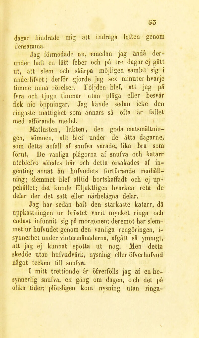 SS dagar hindrade raig att indraga luften genora densamma. Jag förmodade nu, emedan jag ändå der- under haft en lätt feber och på tre dagar ej gått ut, att slem och skärpa möjligen samlat sig i underlifvet; derför gjorde jag sex minuter hvarje timme mina rörelser. Följden blef, att jag på fyra och tjugu timmar utan plåga eller besvär fick nio öppningar. Jag kände sedan icke den ringaste raaltighet som annars sä ofta är fallet med afförande medel. i Matlusten, lukten, den goda matsmältnin- gen, sömnen, allt blef under de åtta dagarne, som detta anfall af snufva varade, lika bra som förut. De vanliga plågorna af snufva och katarr uteblefvo således här och detta orsakades af in- genting annat än hufvudets fortfarande renhåll- ning; slemmet blef alllid bortskaffadt och ej up- pehället; det kunde följaktligen hvarken reta de delar der det satt eller närbelägna delar. Jag har sedan haft den starkaste katarr, då uppkastningen ur bröstet varit mycket ringa och endast infunnit sig pä morgonen; deremot har slem- met ur hufvudet genom den vanliga rengöringen, i- syunerhet under vintermånaderna, afgätt sä ymnigt, att jag ej kunnat spotta ut nog. Men detta skedde utan hufvudvärk, nysning eller öfverhufvud något tecken till snufva. I mitt trettionde år öfverfolls jag af en be- synnerlig snufva, en gång om dagen, och det på olika lider; plötsligen kom nysning utan ringa-