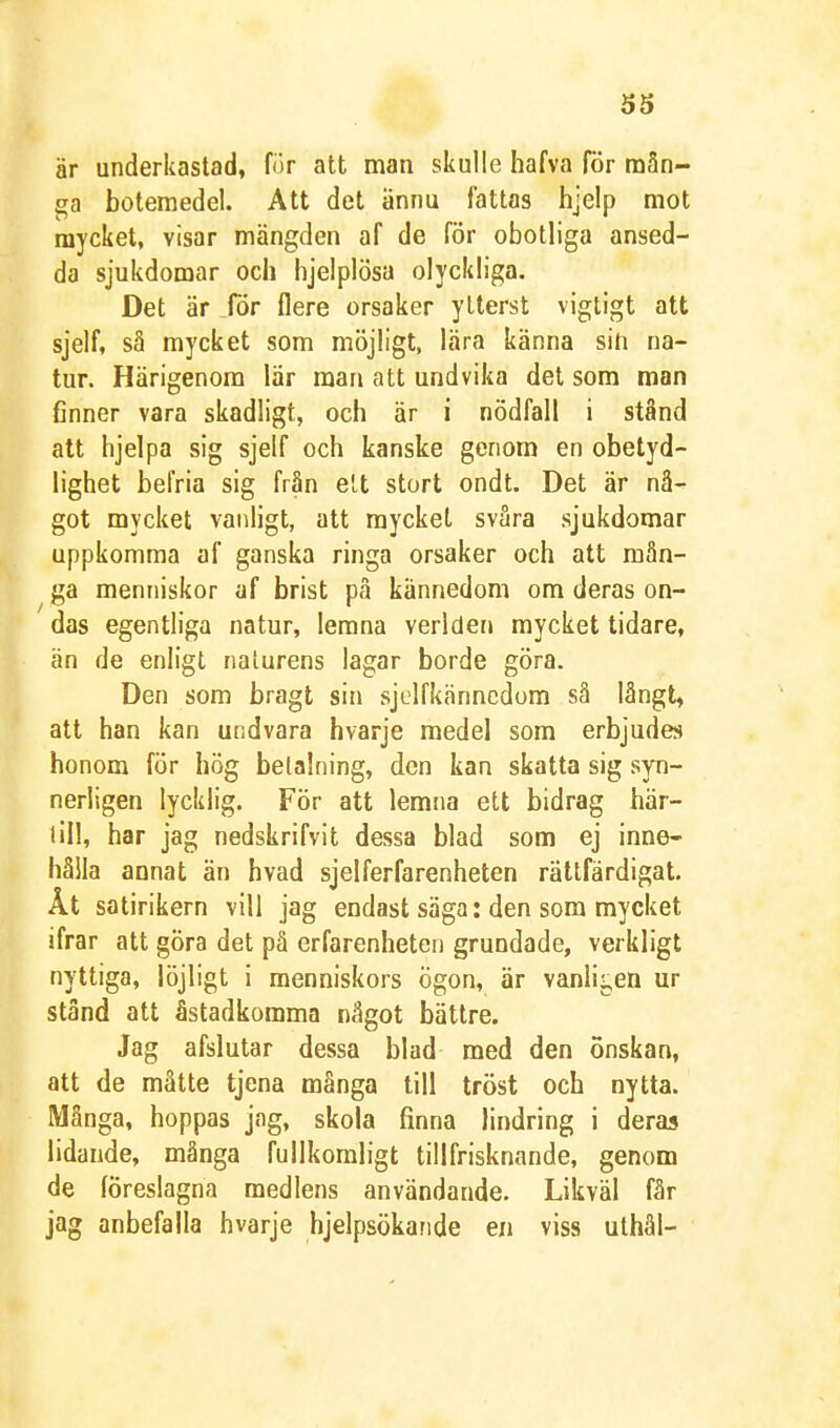 är underkastad, for att man skulle hafva för mån- ga botemedel. Att det ännu fattas hjelp mot mycket, visar mängden af de för obotliga ansed- da sjukdomar och hjelplösa olyckliga. Det är för flera orsaker ytterst vigtigt att sjelf, så mycket som möjligt, lära känna sin na- tur. Härigenom lär man att undvika det som man finner vara skadligt, och är i nödfall i stånd att hjelpa sig sjelf och kanske genom en obetyd- lighet befria sig från elt stort ondt. Det är nå- got mycket vanligt, att mycket svåra sjukdomar uppkomma af ganska ringa orsaker och att mån- ga menniskor af brist på kännedom om deras on- das egentliga natur, lemna veriden mycket tidare, än de enligt naturens lagar borde göra. Den som bragt sin sjelfkänncdom så långt, att han kan undvara hvarje medel som erbjudes honom för hög betalning, den kan skatta sig syn- nerligen lycklig. För att lemna ett bidrag här- till, har jag nedskrifvit dessa blad som ej inne- hålla annat än hvad sjelferfarenheten rättfärdigat. Ät satirikern vill jag endast säga: den som mycket ifrar att göra det på erfarenheten grundade, verkligt nyttiga, löjligt i raenniskors ögon, är vanli<,en ur stånd att åstadkomma något bättre. Jag afslutar dessa blad med den önskan, att de måtte tjena många till tröst och nytta. Många, hoppas jag, skola finna lindring i deras lidande, många fullkomligt tillfrisknande, genom de föreslagna medlens användande. Likväl får jag anbefalla hvarje hjelpsökande en viss ulhål-