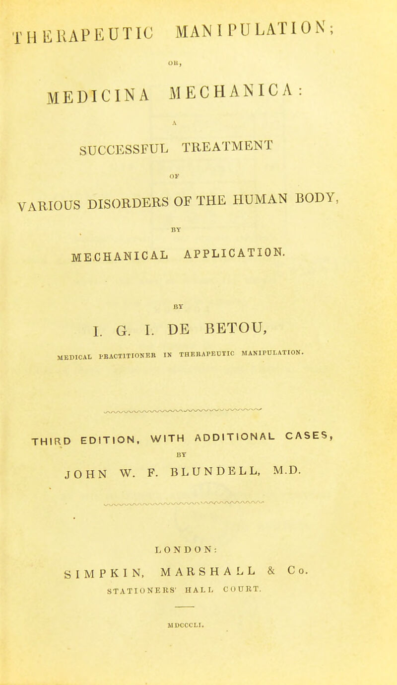 THERAPEUTIC MANIPULATION; Oil, MEDICIN A MECHANICA: A SUCCESSFUL TREATMENT OF VARIOUS DISORDERS OF THE HUMAN BODY, BY MECHANICAL APPLICATION. BY I. G. I. DE BETOU, MEDICAL PRACTITIONER IN THERAPEUTIC MANIPULATION. THIRD EDITION, WITH ADDITIONAL CASES, BY JOHN W. F. BLUNDELL, M.D. LONDON: SIMPKIN, MARSHALL & Co. STATIONERS' HAL I- COURT. MDCCCLI.