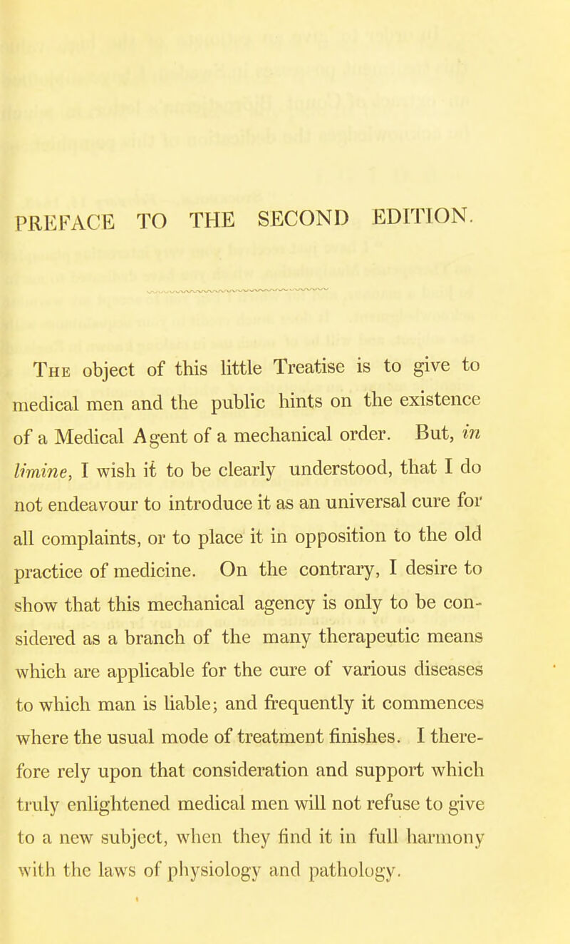 PREFACE TO THE SECOND EDITION. The object of this little Treatise is to give to medical men and the public hints on the existence of a Medical Agent of a mechanical order. But, in limine, I wish it to be clearly understood, that I do not endeavour to introduce it as an universal cure for all complaints, or to place it in opposition to the old practice of medicine. On the contrary, I desire to show that this mechanical agency is only to be con- sidered as a branch of the many therapeutic means which are applicable for the cure of various diseases to which man is liable; and frequently it commences where the usual mode of treatment finishes. I there- fore rely upon that consideration and support which truly enlightened medical men will not refuse to give to a new subject, when they find it in full harmony with the laws of physiology and pathology.