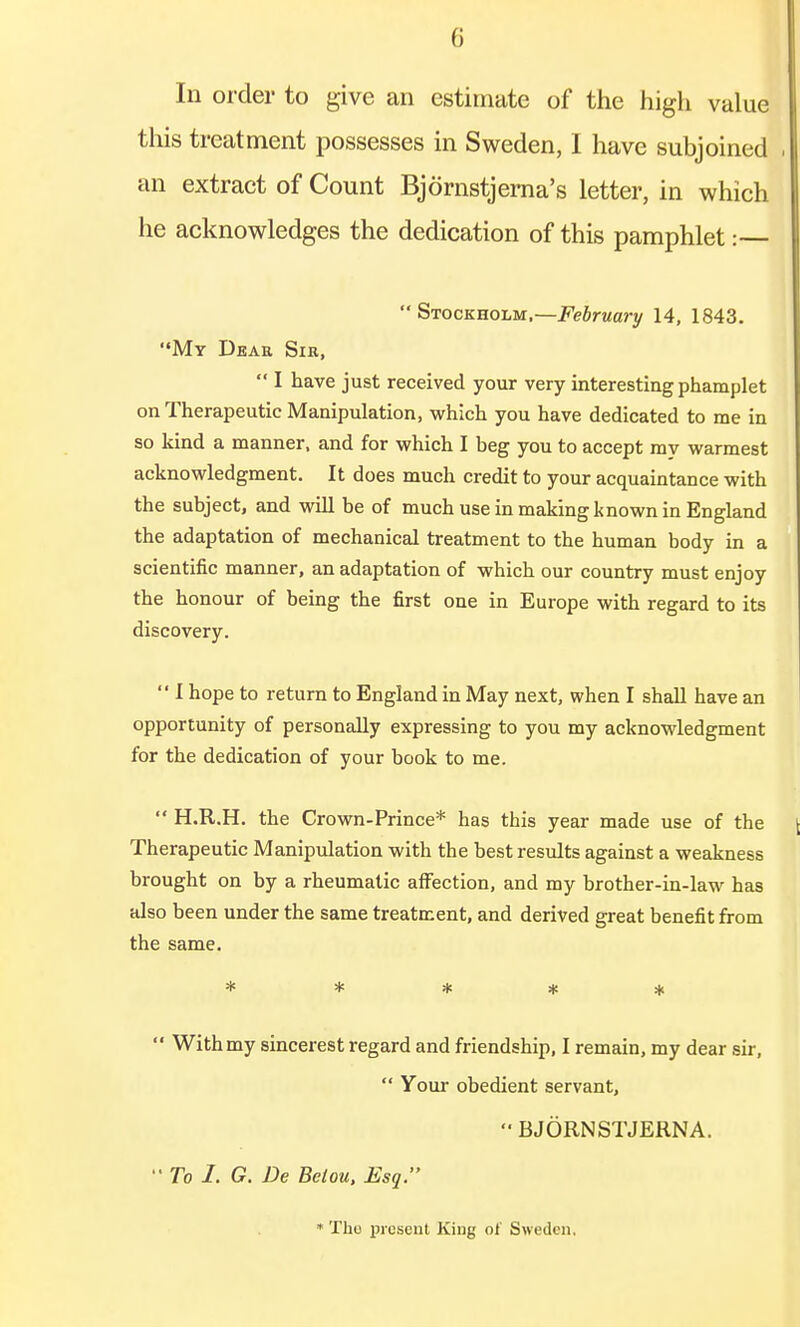 (i In order to give an estimate of the high value this treatment possesses in Sweden, I have subjoined , an extract of Count Bjornstjerna's letter, in which he acknowledges the dedication of this pamphlet:  Stockholm,—February 14, 1843. My Deae Sir,  I have just received your very interesting phamplet on Therapeutic Manipulation, which you have dedicated to me in so kind a manner, and for which I beg you to accept my warmest acknowledgment. It does much credit to your acquaintance with the subject, and will be of much use in making known in England the adaptation of mechanical treatment to the human body in a scientific manner, an adaptation of which our country must enjoy the honour of being the first one in Europe with regard to its discovery.  I hope to return to England in May next, when I shall have an opportunity of personally expressing to you my acknowledgment for the dedication of your book to me.  H.R.H. the Crown-Prince* has this year made use of the Therapeutic Manipulation with the best results against a weakness brought on by a rheumatic affection, and my brother-in-law has also been under the same treatment, and derived great benefit from the same. *****  Withmy sincerest regard and friendship, I remain, my dear sir,  Your obedient servant,  BJORNSTJERNA. To I. G. De Betou, Esq. * The present King of Sweden,