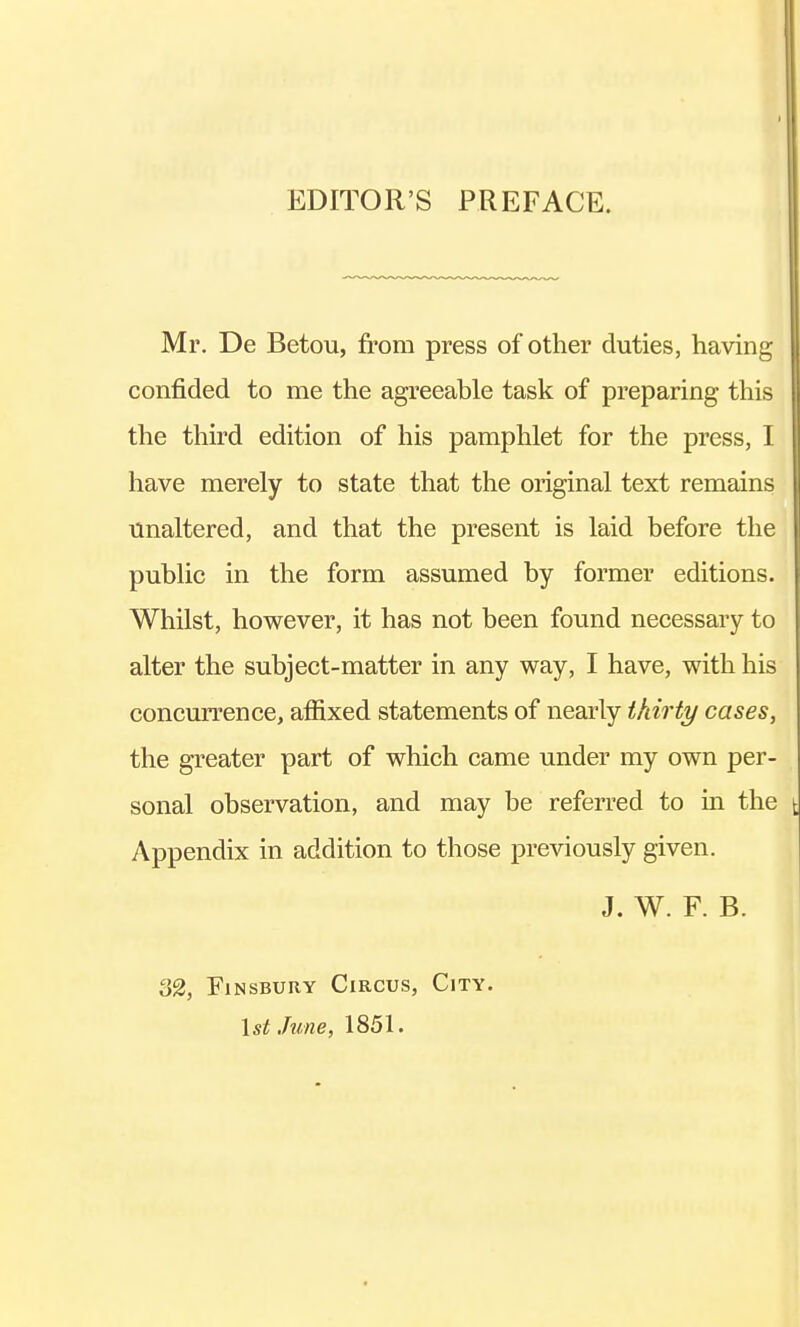 EDITOR'S PREFACE. Mr. De Betou, from press of other duties, having confided to me the agreeable task of preparing this the third edition of his pamphlet for the press, I have merely to state that the original text remains unaltered, and that the present is laid before the public in the form assumed by former editions. Whilst, however, it has not been found necessary to alter the subject-matter in any way, I have, with his concurrence, affixed statements of nearly thirty cases, the greater part of which came under my own per- sonal observation, and may be referred to in the Appendix in addition to those previously given. J. W. F. B. 32, Finsbury Circus, City. 1st June, 1851.