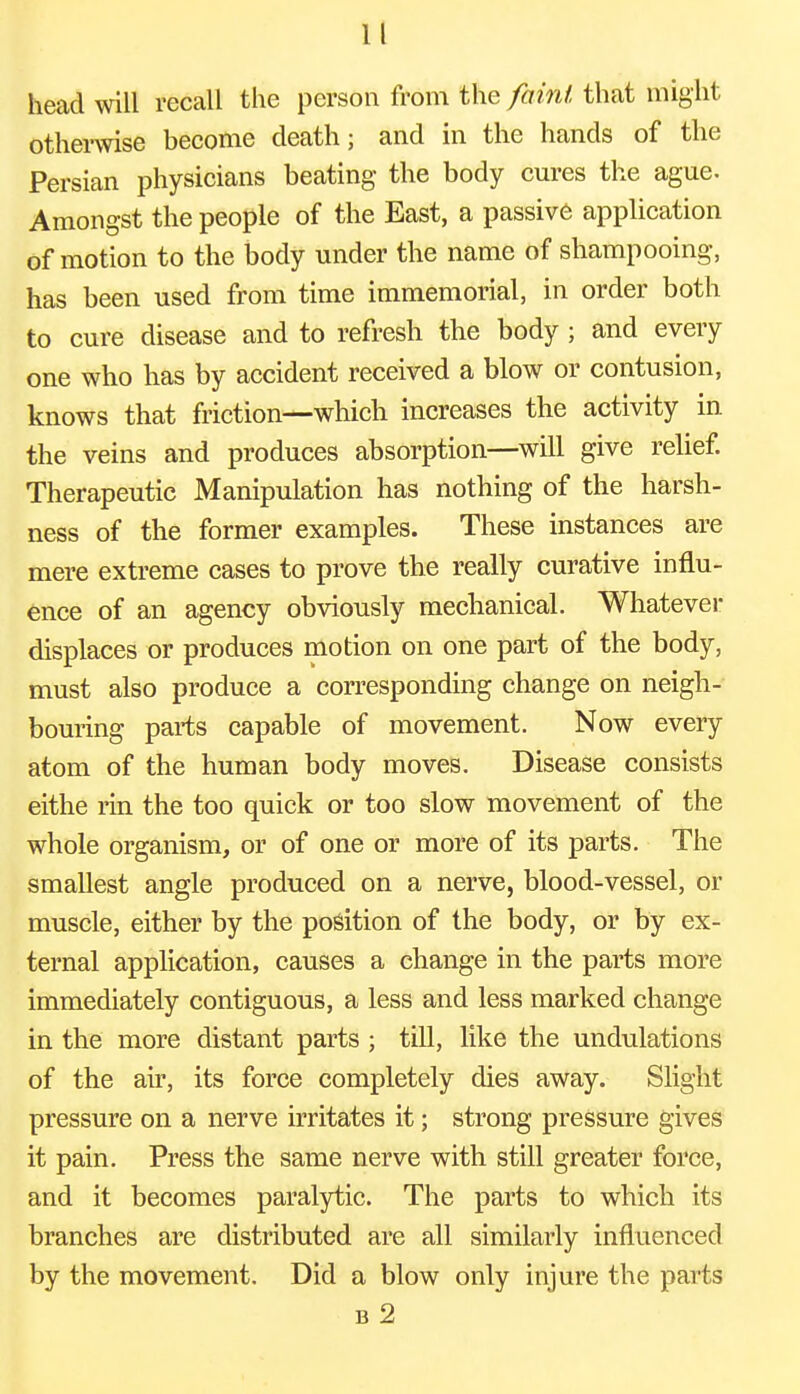 head will recall the person from the faint that might otherwise become death; and in the hands of the Persian physicians beating the body cures the ague. Amongst the people of the East, a passive application of motion to the body under the name of shampooing, has been used from time immemorial, in order both to cure disease and to refresh the body ; and every one who has by accident received a blow or contusion, knows that friction—which increases the activity in the veins and produces absorption—will give relief. Therapeutic Manipulation has nothing of the harsh- ness of the former examples. These instances are mere extreme cases to prove the really curative influ- ence of an agency obviously mechanical. Whatever displaces or produces motion on one part of the body, must also produce a corresponding change on neigh- bouring parts capable of movement. Now every atom of the human body moves. Disease consists eithe rin the too quick or too slow movement of the whole organism, or of one or more of its parts. The smallest angle produced on a nerve, blood-vessel, or muscle, either by the position of the body, or by ex- ternal application, causes a change in the parts more immediately contiguous, a less and less marked change in the more distant parts ; till, like the undulations of the air, its force completely dies away. Slight pressure on a nerve irritates it; strong pressure gives it pain. Press the same nerve with still greater force, and it becomes paralytic. The parts to which its branches are distributed are all similarly influenced by the movement. Did a blow only injure the parts b 2