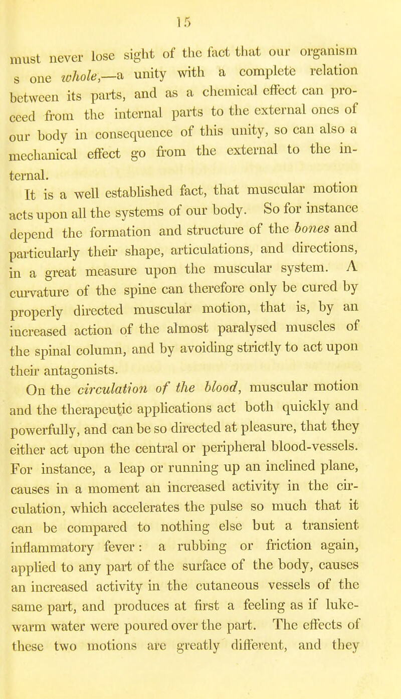 must never lose sight of the fact that our organism s one whote,—& unity with a complete relation between its parts, and as a chemical effect can pro- ceed from the internal parts to the external ones of our body in consequence of this unity, so can also a mechanical effect go from the external to the in- ternal. It is a well established fact, that muscular motion acts upon all the systems of our body. So for instance depend the formation and structure of the bones and particularly then shape, articulations, and directions, in a great measure upon the muscular system. A curvature of the spine can therefore only be cured by properly directed muscular motion, that is, by an increased action of the almost paralysed muscles of the spinal column, and by avoiding strictly to act upon their antagonists. On the circulation of the blood, muscular motion and the therapeutic applications act both quickly and powerfully, and can be so directed at pleasure, that they either act upon the central or peripheral blood-vessels. For instance, a leap or running up an inclined plane, causes in a moment an increased activity in the cir- culation, which accelerates the pulse so much that it can be compared to nothing else but a transient inflammatory fever: a rubbing or friction again, applied to any part of the surface of the body, causes an increased activity in the cutaneous vessels of the same part, and produces at first a feeling as if luke- warm water were poured over the part. The effects of these two motions are greatly different, and they