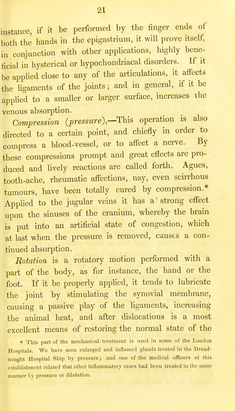 instance, if it be performed by the finger ends of both the hands in the epigastrium, it will prove itself, in conjunction with other applications, highly bene- ficial in hysterical or hypochondriacal disorders. If it be applied close to any of the articulations, it affects the ligaments of the joints; and in general, if it be applied to a smaller or larger surface, increases the venous absorption. Compression (pressure),—This operation is also directed to a certain point, and chiefly in order to compress a blood-vessel, or to affect a nerve. By these compressions prompt and great effects are pro- duced and lively reactions are called forth. Agues, tooth-ache, rheumatic affections, nay, even scirrhous tumours, have been totally cured by compression* Applied to the jugular veins it has a' strong effect upon the sinuses of the cranium, whereby the brain is put into an artificial state of congestion, which at last when the pressure is removed, causes a con- tinued absorption. Rotation is a rotatory motion performed with a part of the body, as for instance, the hand or the foot. If it be properly applied, it tends to lubricate the joint by stimulating the synovial membrane, causing a passive play of the ligaments, increasing the animal heat, and after dislocations is a most excellent means of restoring the normal state of the * This part of the mechanical treatment is used in some of the London Hospitals. We have seen enlarged and inflamed glands treated in the Dread- nought Hospital Ship hy pressure; and one of the medical officers at this establishment related that other inflammatory cases had been treated in the same manner by pressure or dilatation.