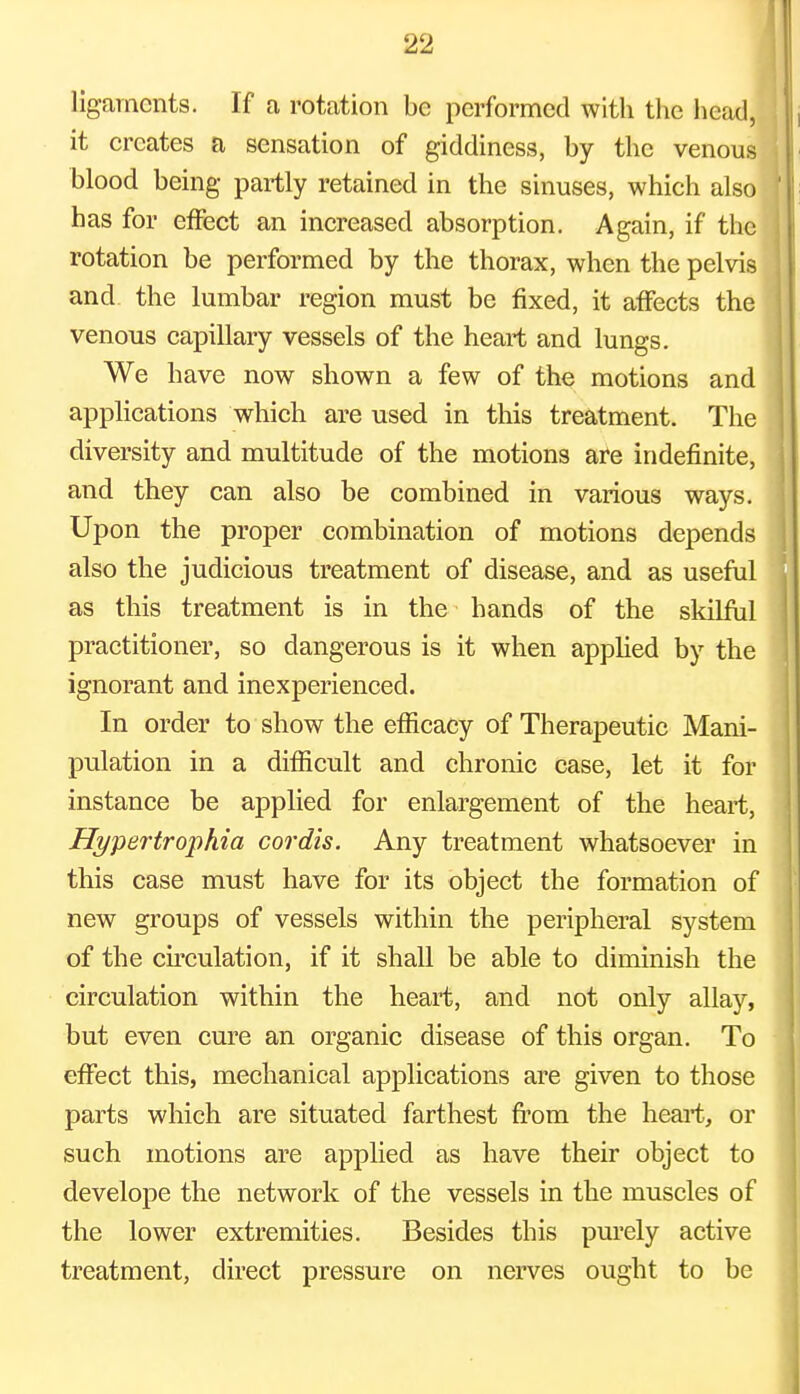 ligaments. If a rotation be performed with the head, it creates a sensation of giddiness, by the venous blood being partly retained in the sinuses, which also has for effect an increased absorption. Again, if the rotation be performed by the thorax, when the pelvis and the lumbar region must be fixed, it affects the venous capillary vessels of the heart and lungs. We have now shown a few of the motions and applications which are used in this treatment. The diversity and multitude of the motions are indefinite, and they can also be combined in various ways. Upon the proper combination of motions depends also the judicious treatment of disease, and as useful as this treatment is in the hands of the skilful practitioner, so dangerous is it when applied by the ignorant and inexperienced. In order to show the efficacy of Therapeutic Mani- pulation in a difficult and chronic case, let it for instance be applied for enlargement of the heart, Hypertrophia cordis. Any treatment whatsoever in this case must have for its object the formation of new groups of vessels within the peripheral system of the circulation, if it shall be able to diminish the circulation within the heart, and not only allay, but even cure an organic disease of this organ. To effect this, mechanical applications are given to those parts which are situated farthest from the heart, or such motions are applied as have their object to develope the network of the vessels in the muscles of the lower extremities. Besides this purely active treatment, direct pressure on nerves ought to be