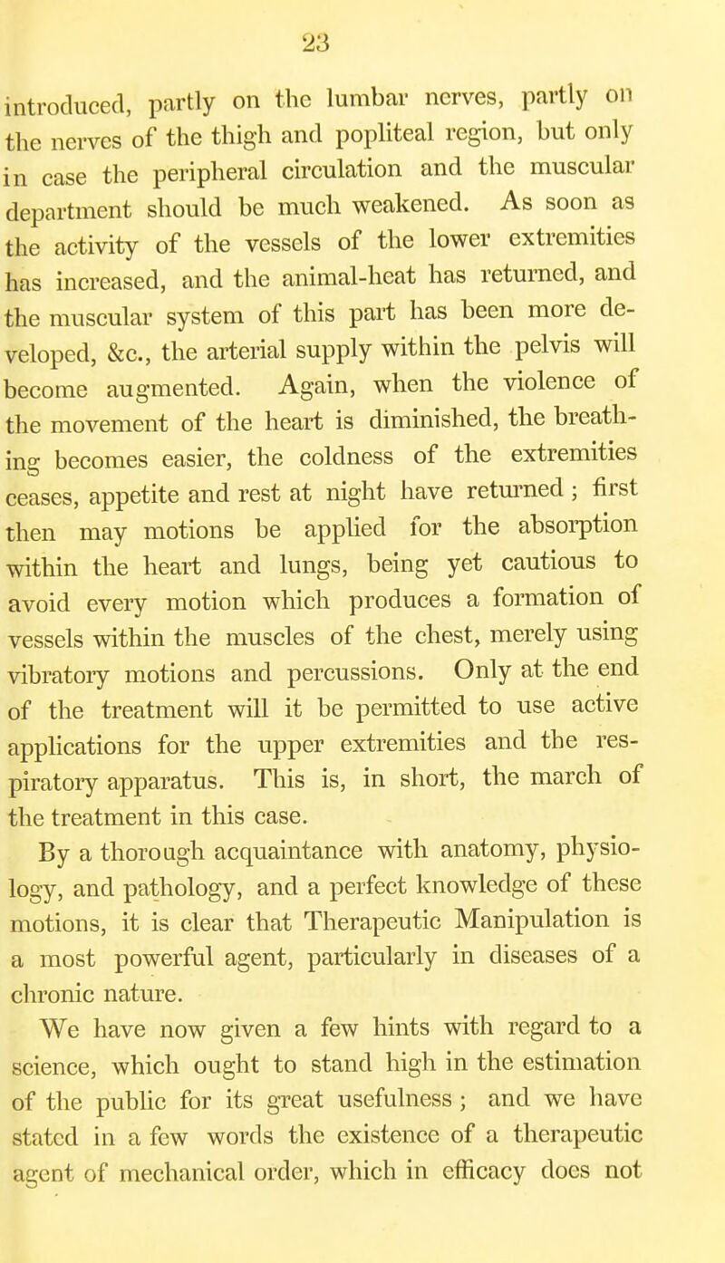 introduced, partly on the lumbar nerves, partly on the nerves of the thigh and popliteal region, but only in case the peripheral circulation and the muscular department should be much weakened. As soon as the activity of the vessels of the lower extremities has increased, and the animal-heat has returned, and the muscular system of this part has been more de- veloped, &c, the arterial supply within the pelvis will become augmented. Again, when the violence of the movement of the heart is diminished, the breath- ing becomes easier, the coldness of the extremities ceases, appetite and rest at night have returned ; first then may motions be applied for the absorption within the heart and lungs, being yet cautious to avoid every motion which produces a formation of vessels within the muscles of the chest, merely using vibratory motions and percussions. Only at the end of the treatment will it be permitted to use active applications for the upper extremities and the res- piratory apparatus. This is, in short, the march of the treatment in this case. By a thorough acquaintance with anatomy, physio- logy, and pathology, and a perfect knowledge of these motions, it is clear that Therapeutic Manipulation is a most powerful agent, particularly in diseases of a chronic nature. We have now given a few hints with regard to a science, which ought to stand high in the estimation of the public for its great usefulness ; and we have stated in a few words the existence of a therapeutic agent of mechanical order, which in efficacy does not