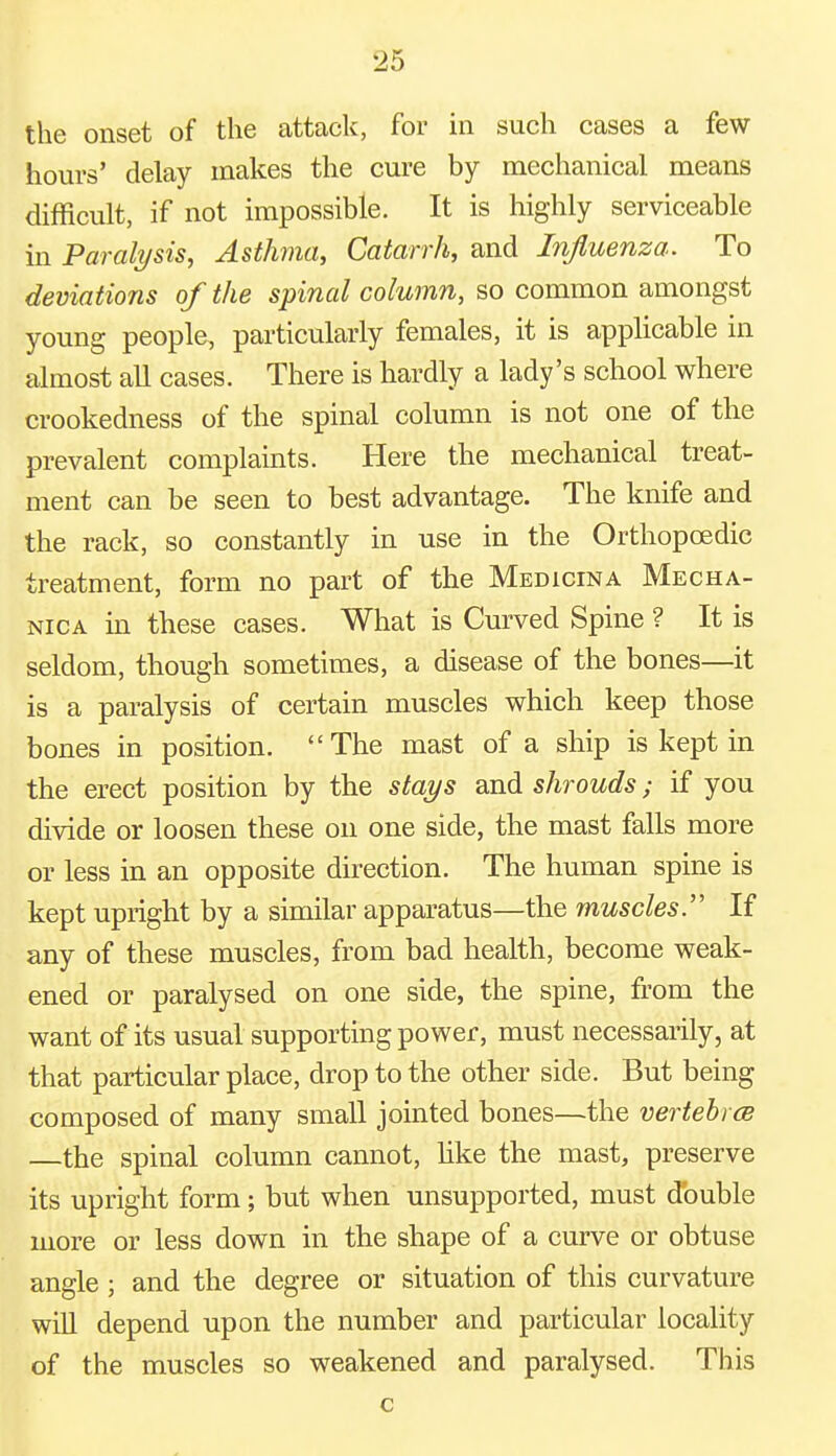 the onset of the attack, for in such cases a few hours' delay makes the cure by mechanical means difficult, if not impossible. It is highly serviceable in Paralysis, Asthma, Catarrh, and Influenza. To deviations of the spinal column, so common amongst young people, particularly females, it is applicable in almost all cases. There is hardly a lady's school where crookedness of the spinal column is not one of the prevalent complaints. Here the mechanical treat- ment can be seen to best advantage. The knife and the rack, so constantly in use in the Orthopcedic treatment, form no part of the Medicina Mecha- nica in these cases. What is Curved Spine ? It is seldom, though sometimes, a disease of the bones—it is a paralysis of certain muscles which keep those bones in position. The mast of a ship is kept in the erect position by the stays and shrouds; if you divide or loosen these on one side, the mast falls more or less in an opposite direction. The human spine is kept upright by a similar apparatus—the muscles. If any of these muscles, from bad health, become weak- ened or paralysed on one side, the spine, from the want of its usual supporting power, must necessarily, at that particular place, drop to the other side. But being composed of many small jointed bones—the vertebrce —the spinal column cannot, like the mast, preserve its upright form; but when unsupported, must double more or less down in the shape of a curve or obtuse angle ; and the degree or situation of this curvature will depend upon the number and particular locality of the muscles so weakened and paralysed. This c