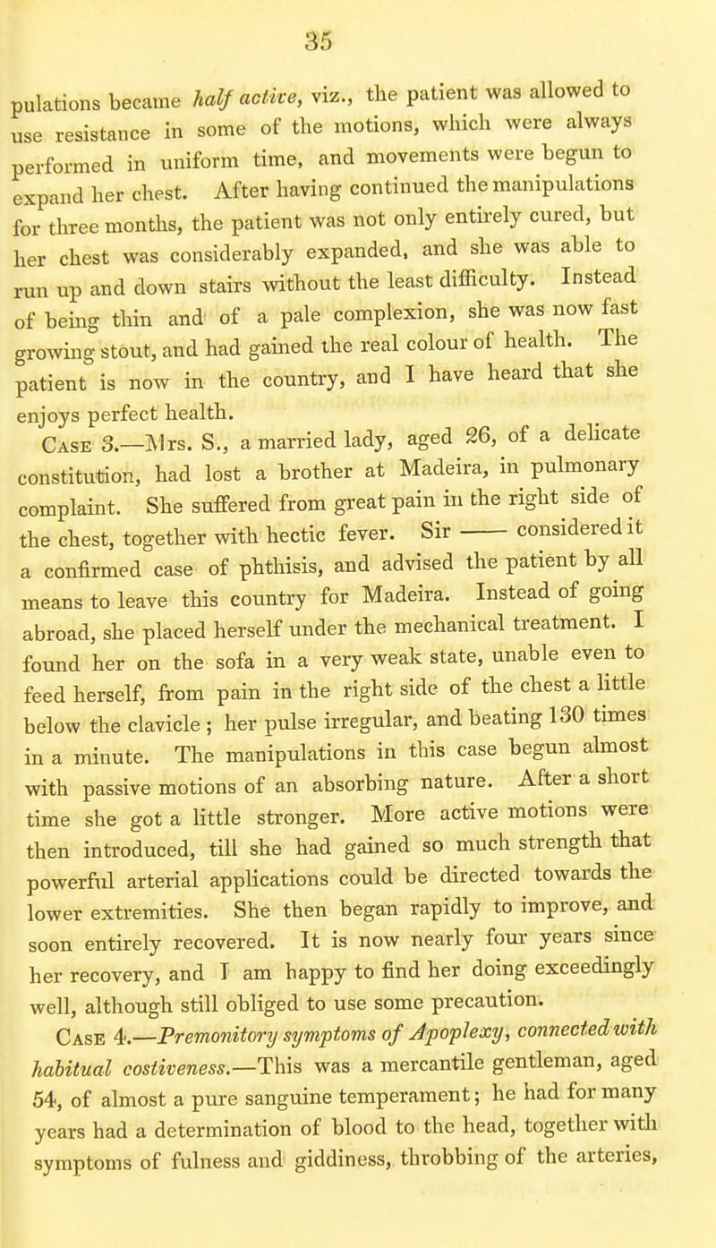 pulations became half active, viz., the patient was allowed to use resistance in some of the motions, which were always performed in uniform time, and movements were begun to expand her chest. After having continued the manipulations for three months, the patient was not only entirely cured, but her chest was considerably expanded, and she was able to run up and down stairs without the least difficulty. Instead of being thin and of a pale complexion, she was now fast growing stout, and had gamed the real colour of health. The patient is now in the country, and I have heard that she enjoys perfect health. Case 3.—Mrs. S., a married lady, aged 26, of a delicate constitution, had lost a brother at Madeira, in pulmonary complaint. She suffered from great pain in the right side of the chest, together with hectic fever. Sir considered it a confirmed case of phthisis, and advised the patient by all means to leave this country for Madeira. Instead of going abroad, she placed herself under the mechanical treatment. I found her on tbe sofa in a very weak state, unable even to feed herself, from pain in the right side of the chest a little below the clavicle ; her pulse irregular, and beating 130 times in a minute. The manipulations in this case begun almost with passive motions of an absorbing nature. After a short time she got a little stronger. More active motions were then introduced, till she had gained so much strength that powerful arterial applications could be directed towards the lower extremities. She then began rapidly to improve, and soon entirely recovered. It is now nearly four years since her recovery, and I am happy to find her doing exceedingly well, although still obliged to use some precaution. Case 4.—Premonitory symptoms of Apoplexy, connected with habitual costiveness.—This was a mercantile gentleman, aged 54, of almost a pure sanguine temperament; he had for many years had a determination of blood to the head, together with symptoms of fulness and giddiness, throbbing of the arteries,