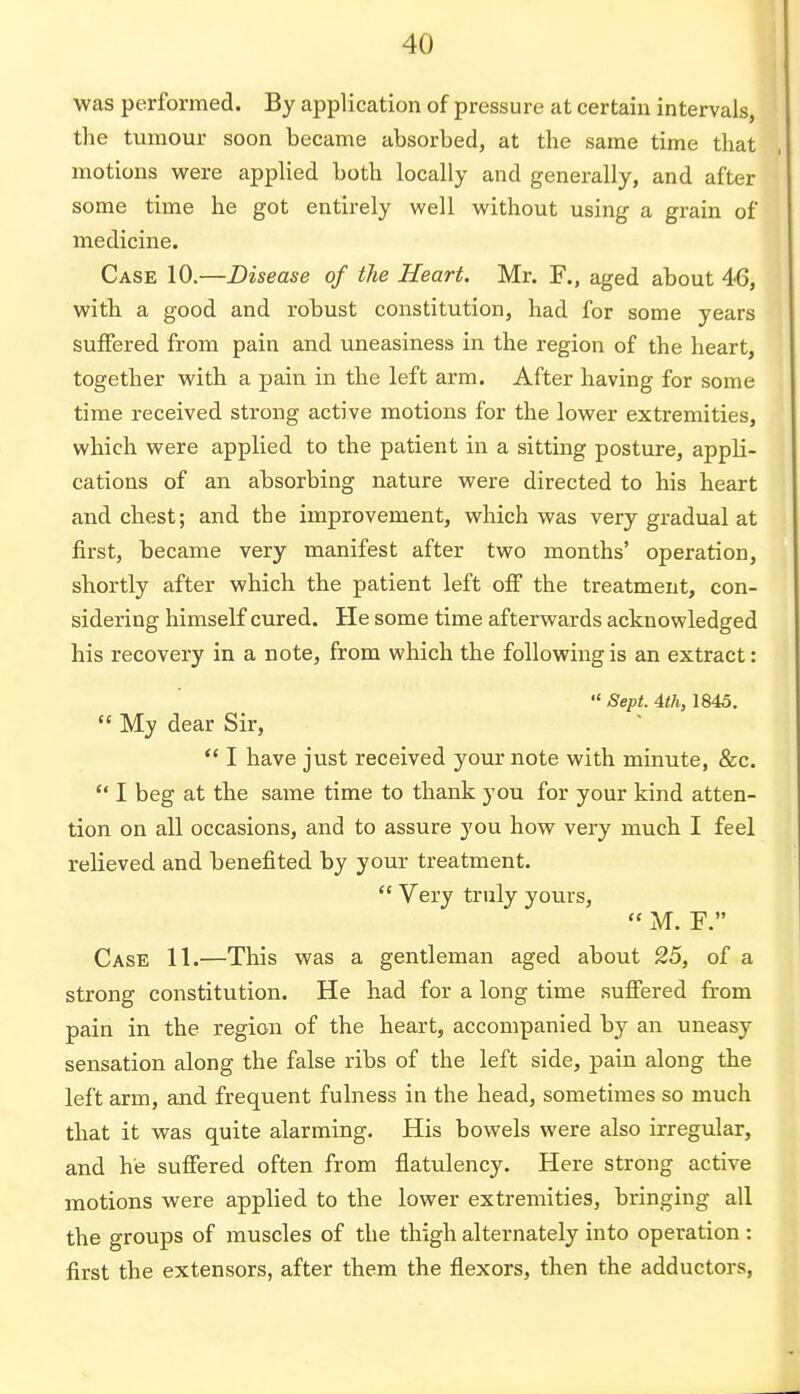 was performed. By application of pressure at certain intervals, the tumour soon became absorbed, at the same time that motions were applied both locally and generally, and after some time he got entirely well without using a grain of medicine. Case 10.—Disease of the Heart. Mr. F., aged about 46, with a good and robust constitution, had for some years suffered from pain and uneasiness in the region of the heart, together with a pain in the left arm. After having for some time received strong active motions for the lower extremities, which were applied to the patient in a sitting posture, appli- cations of an absorbing nature were directed to his heart and chest; and the improvement, which was very gradual at first, became very manifest after two months' operation, shortly after which the patient left off the treatment, con- sidering himself cured. He some time afterwards acknowledged his recovery in a note, from which the following is an extract:  Sept. 4th, 1845.  My dear Sir,  I have just received your note with minute, &c.  I beg at the same time to thank you for your kind atten- tion on all occasions, and to assure you how very much I feel relieved and benefited by your treatment.  Very truly yours,  M. F. Case 11.—This was a gentleman aged about 25, of a strong constitution. He had for a long time suffered from pain in the region of the heart, accompanied by an uneasy sensation along the false ribs of the left side, pain along the left arm, and frequent fulness in the head, sometimes so much that it was quite alarming. His bowels were also irregular, and he suffered often from flatulency. Here strong active motions were applied to the lower extremities, bringing all the groups of muscles of the thigh alternately into operation: first the extensors, after them the flexors, then the adductors,