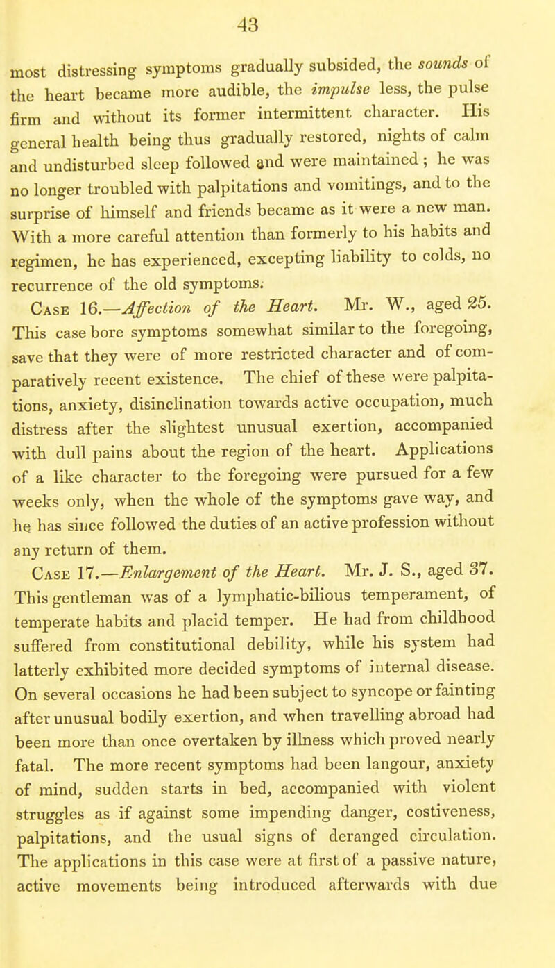 most distressing symptoms gradually subsided, the sounds of the heart became more audible, the impulse less, the pulse firm and without its former intermittent character. His general health being thus gradually restored, nights of calm and undisturbed sleep followed and were maintained ; he was no longer troubled with palpitations and vomitings, and to the surprise of himself and friends became as it were a new man. With a more careful attention than formerly to his habits and regimen, he has experienced, excepting liability to colds, no recurrence of the old symptoms. Case 16.—Affection of the Heart. Mr. W., aged 25. This case bore symptoms somewhat similar to the foregoing, save that they were of more restricted character and of com- paratively recent existence. The chief of these were palpita- tions, anxiety, disinclination towards active occupation, much distress after the slightest unusual exertion, accompanied with dull pains about the region of the heart. Applications of a like character to the foregoing were pursued for a few weeks only, when the whole of the symptoms gave way, and he. has since followed the duties of an active profession without any return of them. Case 17.—Enlargement of the Heart. Mr. J. S., aged 37. This gentleman was of a lymphatic-bilious temperament, of temperate habits and placid temper. He had from childhood suffered from constitutional debility, while his system had latterly exhibited more decided symptoms of internal disease. On several occasions he had been subject to syncope or fainting after unusual bodily exertion, and when travelling abroad had been more than once overtaken by illness which proved nearly fatal. The more recent symptoms had been langour, anxiety of mind, sudden starts in bed, accompanied with violent struggles as if against some impending danger, costiveness, palpitations, and the usual signs of deranged circulation. The applications in this case were at first of a passive nature, active movements being introduced afterwards with due