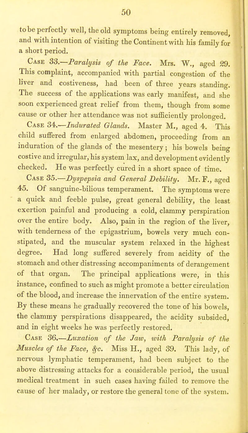 to be perfectly well, the old symptoms being entirely removed, and with intention of visiting the Continent with his family for a short period. Case 33.—Paralysis of the Face. Mrs. W., aged 29. This complaint, accompanied with partial congestion of the liver and costiveness, had been of three years standing The success of the applications was early manifest, and she soon experienced great relief from them, though from some cause or other her attendance was not sufficiently prolonged. Case 34.—Indurated Glands. Master M., aged 4. This child suffered from enlarged abdomen, proceeding from an induration of the glands of the mesentery; his bowels being costive and irregular, his system lax, and development evidently checked. He was perfectly cured in a short space of time. Case 35.—Dyspepsia and General Debility. Mr. F., aged 45. Of sanguine-bilious temperament. The symptoms were a quick and feeble pulse, great general debility, the least exertion painful and producing a cold, clammy perspiration over the entire body. Also, pain in the region of the liver, with tenderness of the epigastrium, bowels very much con- stipated, and the muscular system relaxed in the highest degree. Had long suffered severely from acidity of the stomach and other distressing accompaniments of derangement of that organ. The principal applications were, in this instance, confined to such as might promote a better circulation of the blood, and increase the innervation of the entire system. By these means he gradually recovered the tone of his bowels, the clammy perspirations disappeared, the acidity subsided, and in eight weeks he was perfectly restored. Case 36.—Luxation of the Jaw, with Paralysis of the Muscles of the Face, $c. Miss H., aged 39. This lady, of nervous lymphatic temperament, had been subject to the above distressing attacks for a considerable period, the usual medical treatment in such cases having failed to remove the cause of her malady, or restore the general tone of the system.