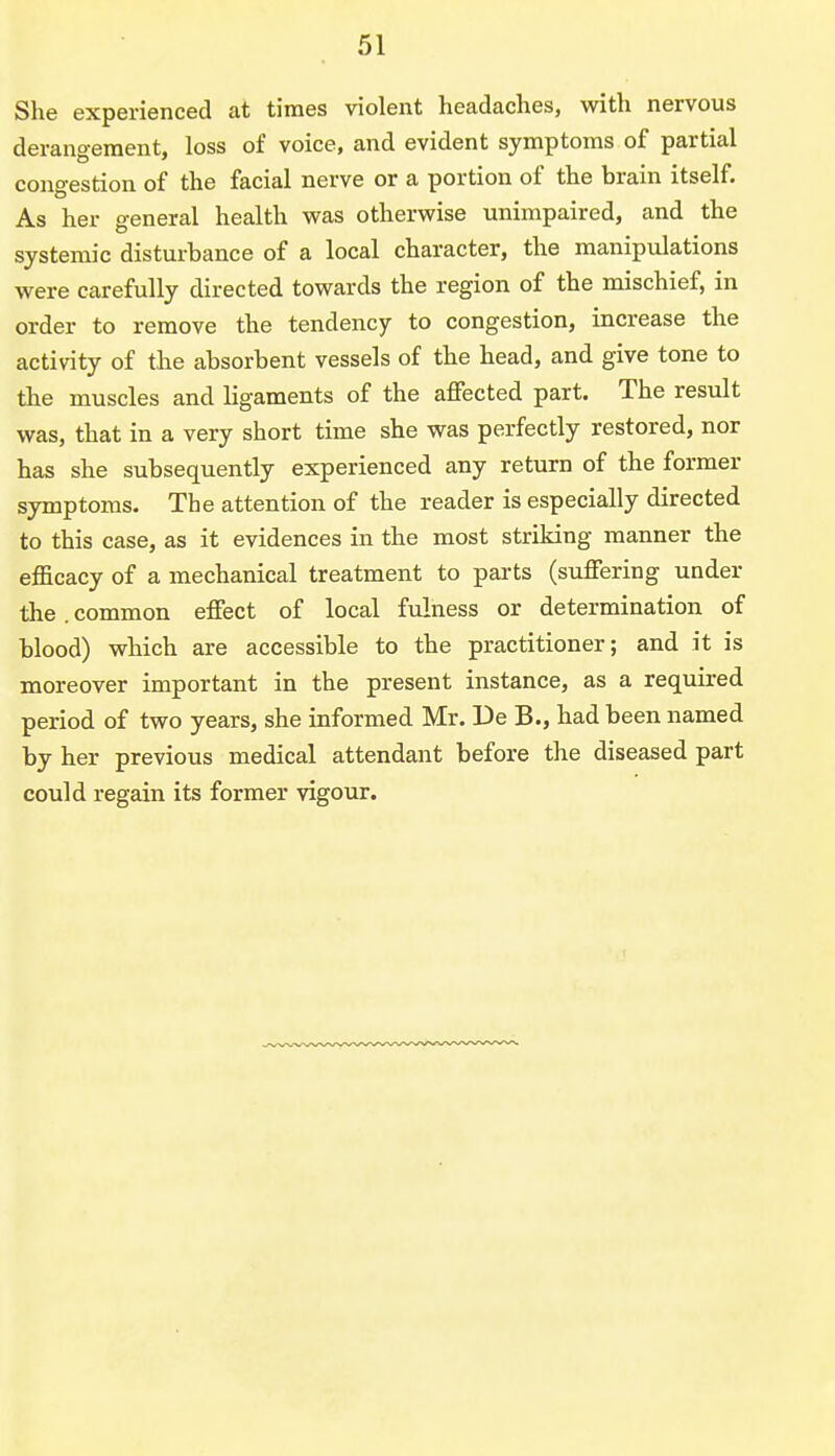 She experienced at times violent headaches, with nervous derangement, loss of voice, and evident symptoms of partial congestion of the facial nerve or a portion of the brain itself. As her general health was otherwise unimpaired, and the systemic disturbance of a local character, the manipulations were carefully directed towards the region of the mischief, in order to remove the tendency to congestion, increase the activity of the absorbent vessels of the head, and give tone to the muscles and ligaments of the affected part. The result was, that in a very short time she was perfectly restored, nor has she subsequently experienced any return of the former symptoms. The attention of the reader is especially directed to this case, as it evidences in the most striking manner the efficacy of a mechanical treatment to parts (suffering under the common effect of local fulness or determination of blood) which are accessible to the practitioner; and it is moreover important in the present instance, as a required period of two years, she informed Mr. De B., had been named by her previous medical attendant before the diseased part could regain its former vigour.