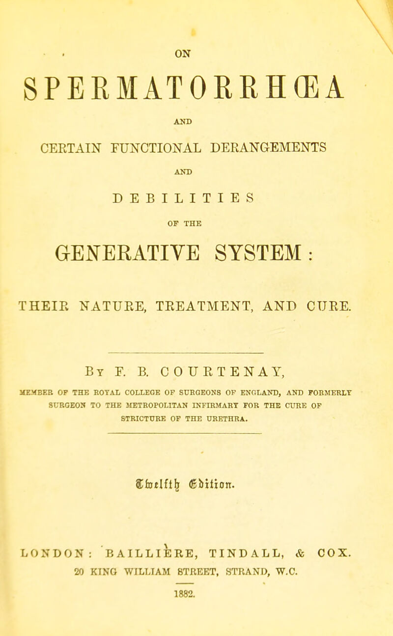 ON SPERMATORRHCEA CERTAIN FUNCTIONAL DERANGEMENTS AND DEBILITIES OF THE GENERATIVE SYSTEM: THEIR NATURE, TREATMENT, AND CURE. By F. B. C 0 U R T E N a Y, MEMBEE OP THE ROYAL COLLEGE OP SURGEONS OP ENGLAND, AND FORMERLY SURGEON TO THE METROPOLITAN INFIRMARY FOB THE CUBE OP STRICTURE OF THE URETHRA. LONDON: BAILLIERE, TINDALL, & COX. 20 KING WILLIAM 8TKEET, STRAND, W.C. 1882.