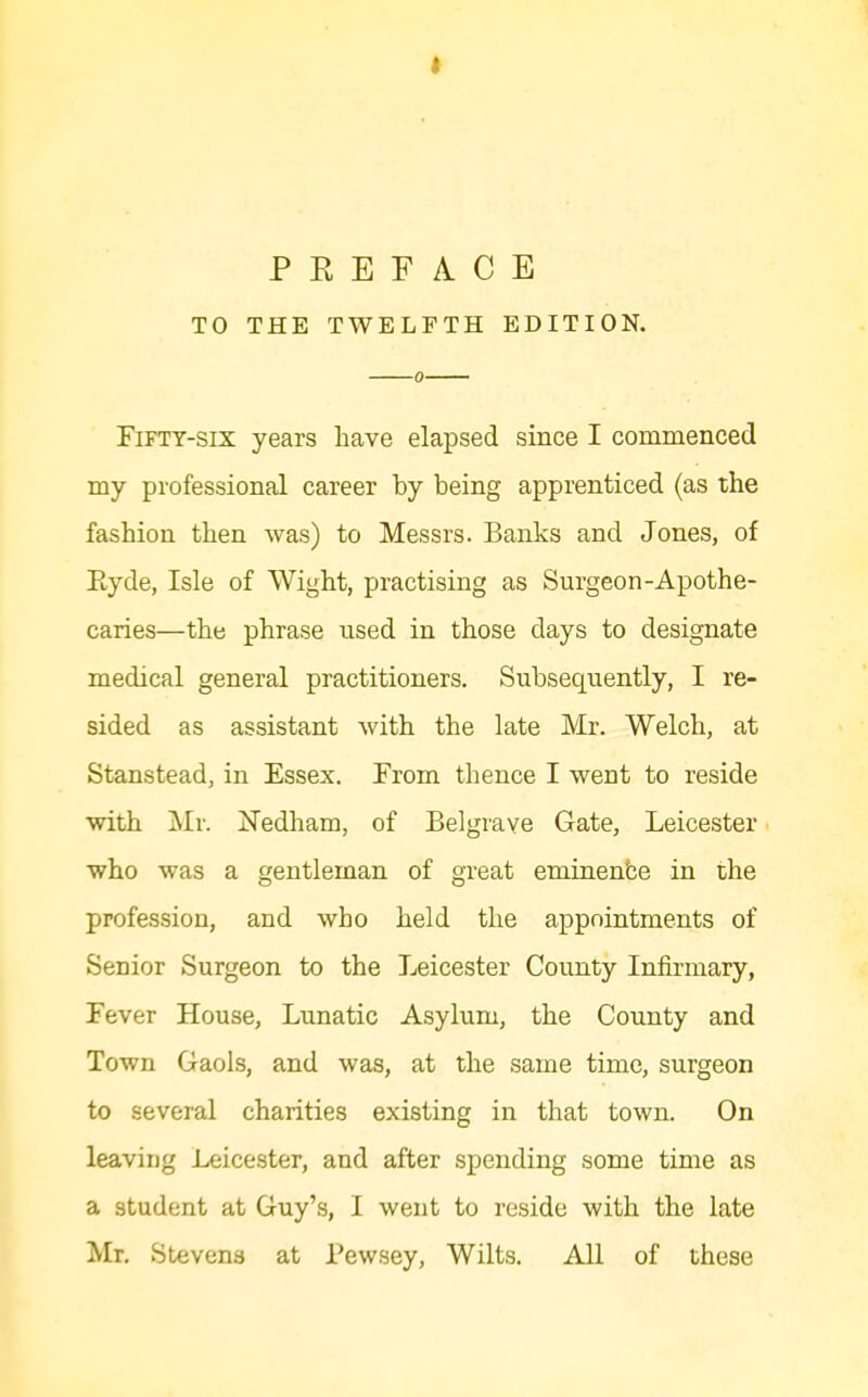 TO THE TWELFTH EDITION, Fifty-six years have elapsed since I commenced my professional career by being apprenticed (as the fashion then was) to Messrs. Banks and Jones, of Eyde, Isle of Wight, practising as Surgeon-Apothe- caries—the phrase used in those days to designate medical general practitioners. Subsequently, I re- sided as assistant with the late Mr. Welch, at Stanstead, in Essex. From thence I went to reside with Mr. Nedham, of Belgrave Gate, Leicester who was a gentleman of great eminen'ce in the profession, and who held the appointments of Senior Surgeon to the Leicester County Infirmary, Fever House, Lunatic Asylum, the County and Town Gaols, and was, at the same time, surgeon to several charities existing in that town. On leaving Leicester, and after spending some time as a student at Guy's, I went to reside with the late Mr, Stevena at Pewsey, Wilts. All of these