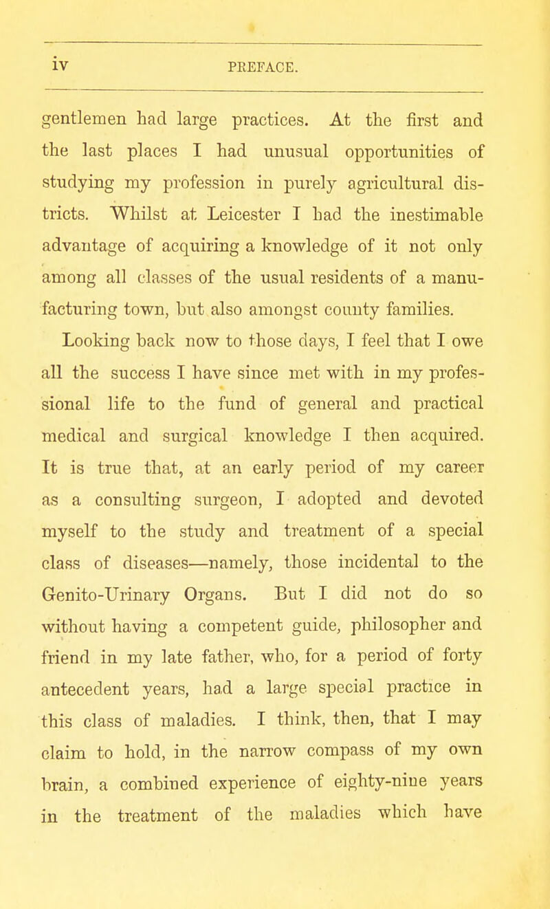 gentlemen had large practices. At the first and the last places I had unusual opportunities of studying my profession in purely agricultural dis- tricts. Whilst at Leicester I had the inestimable advantage of acquiring a knowledge of it not only among all classes of the usual residents of a manu- facturing town, but also amongst county families. Looking back now to those days, I feel that I owe all the success I have since met with in my profes- sional life to the fund of general and practical medical and surgical knowledge I then acquired. It is true that, at an early period of my career as a consulting surgeon, I adopted and devoted myself to the study and treatment of a special class of diseases—namely, those incidental to the Genito-Urinary Organs. But I did not do so without having a competent guide, philosopher and friend in my late father, who, for a period of forty antecedent years, had a large special practice in this class of maladies. I think, then, that I may claim to hold, in the narrow compass of my own brain, a combined experience of eighty-niue years in the treatment of the maladies which have