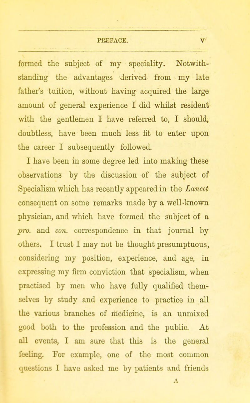 formed the subject of my speciality. Notwith- standing the advantages derived from my late father's tuition, without having acquired the large amount of general experience I did whilst resident with the gentlemen I have referred to, I should, doubtless, have been much less fit to enter upon the career I subsequently followed. I have been in some degree led into making these observations by the discussion of the subject of Specialism which has recently appeared in the Lancet consequent on some remarks made by a well-known physician, and which have formed the subject of a pro. and con. correspondence in that journal by others. I trust I may not be thought presumptuous, considering my position, experience, and age, in expressing my firm conviction that specialism, when practised by men who have fully qualified them- selves by study and experience to practice in aU the various branches of riiedicine, is an unmixed good both to the profession and the public. At all events, I am sure that tliis is the general feeling. For example, one of the most common question-s I have asked me by patients and friends A