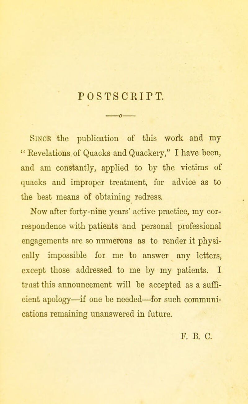 POSTSCRIPT. 0 Since the publication of this work and my  Eevelations of Quacks and Quackery, I have been, and am constantly, applied to by the victims of quacks and improper treatment, for advice as to the best means of obtaining redress. Now after forty-nine years' active practice, my cor- respondence with patients and personal professional engagements are so numerous as to render it physi- cally impossible for me to answer any letters, except those addressed to me by my patients. I trust this announcement will be accepted as a suffi- cient apology—if one be needed—for such communi- cations remaining unanswered in future. F. B. C.