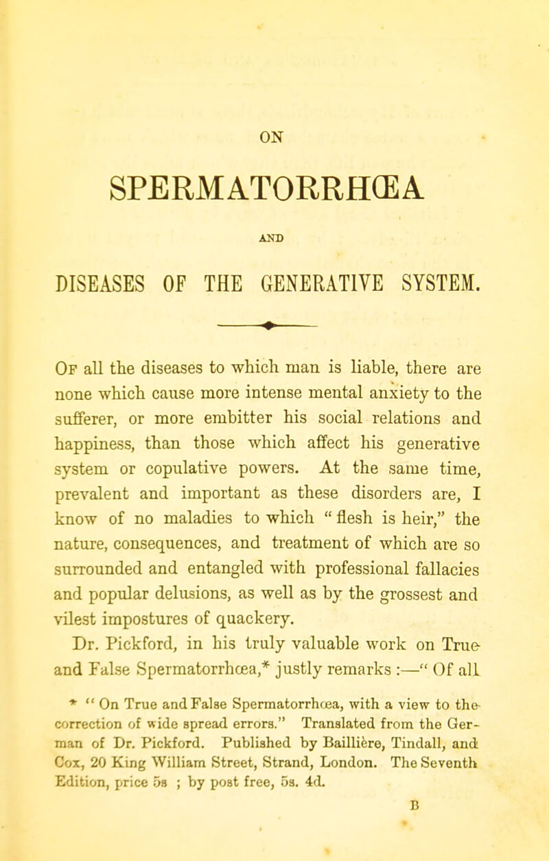 ON SPERMATORRH(EA AND DISEASES OF THE GENERATIVE SYSTEM. Of all the diseases to which man is liable, there are none which cause more intense mental anxiety to the sufferer, or more embitter his social relations and happiness, than those which affect his generative system or copulative powers. At the same time, prevalent and important as these disorders are, I know of no maladies to which  flesh is heir, the nature, consequences, and treatment of which are so surrounded and entangled with professional fallacies and popular delusions, as well as by the grossest and vilest impostures of quackery. Dr. Pickford, in his truly valuable work on True- and False Spermatorrhcea,* justly remarks :— Of all *  On True and False Spermatorrhcea, with a view to the- correction of wide spread errors. Translated from the Ger- man of Dr. Pickford. Published by Bailliere, Tindall, and Cox, 20 King William Street, Strand, London. The Seventh Edition, price os ; by post free, .5s. 4d. B