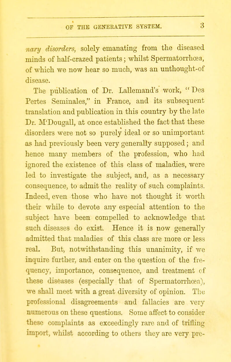 nary disorders, solely emanating from the diseased minds of half-crazed patients; whilst Spermatorrhoea, of which we now hear so much, was an unthought-of disease. The pubKcation of Dr. Lallemand's work,  Des Pertes Seminales, in France, and its subsequent translation and publication in this country by the late Dr. M'Dougall, at once established the fact that these disorders were not so purely ideal or so unimportant as had previously been very generally supposed; and hence many members of the profession, who had ignored the existence of this class of maladies, were led to investigate the subject, and, as a necessary consequence, to admit the reality of such complaints. Indeed, even those who have not thought it worth their while to devote any especial attention to the subject have been compelled to acknowledge that such diseases do exist. Hence it is now generally admitted that maladies of this class are more or less real. But, notwithstanding this unanimity, if we inquire further, and enter on the question of the fre- quency, importance, consequence, and treatment cf these diseases (especially that of Spermatorrhoea), we shall meet with a great diversity of opinion. The professional disagreements and fallacies are very numerous on these questions. Some affect to consider these complaints as exceedingly rare and of trifling import, whilst according to others they are very pre-