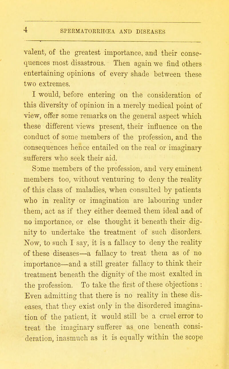 valent, of the greatest importance, and their conse- quences most disastrous. Then again we find others entertaining opinions of every shade between these two extremes. I would, before entering on the consideration of this diversity of opinion in a merely medical point of view, offer some remarks on the general aspect which these different views present, their influence on the conduct of some members of the profession, and the consequences hence entailed on the real or imaginary sufferers who seek their aid. Some members of the profession, and very eminent members too, without venturing to deny the reality of this class of maladies, when consulted by patients who in reality or imagination are labouring under them, act as if they either deemed them ideal and of no importance, or else thought it beneath their dig- nity to undertake the treatment of such disorders. Now, to such I say, it is a fallacy to deny the reality of these diseases—a fallacy to treat them as of no importance—and a still gi-eater fallacy to think their treatment beneath the dignity of the most exalted in the profession. To take the first of these objections : Even admitting that there is no reality in these dis- eases, that they exist only in the disordered imagina- tion of the patient, it would still be a cruel error to treat the imaginary sufferer as one beneath consi- deration, inasmuch as it is equally within the scope