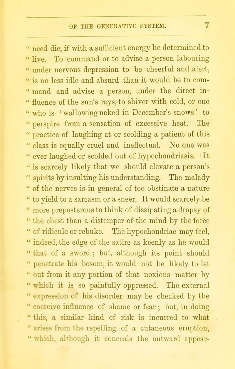  need die, if with a sufficient energy he determined to  live. To command or to advise a person labouring  under nervous depression to be cheerful and alert,  is no less idle and absurd than it would be to com-  mand and advise a person, under the direct in-  fluence of the sun's rays, to shiver with cold, or one  who is ' wallowing naked in December's sno^YS ' to  perspire from a sensation of excessive heat. The  practice of laughing at or scolding a patient of this  class is equally cruel and ineffectual. No one was  ever laughed or scolded out of hypochondriasis. It is scarcely likely that we should elevate a person's  spirits by insulting his understanding. The malady  of the nerves is in general of too obstinate a nature  to yield to a sarcasm or a sneer. It would scarcely be  more preposterous to think of dissipating a dropsy of  the chest than a distemper of the mind by the force  of ridicule or rebuke. The hypochondriac may feel,  indeed, the edge of the satire as keenly as he would  that of a sword ; but, although its point should  penetrate his bosom, it would not be likely to let out from it any portion of that noxious matter by  which it is so painfully oppressed. The external  expression of his disorder may be checked by the  coercive influence of shame or fear ; but, in doing  this, a similar kind of risk is incurred to what  arises from the repelling of a cutaneous eruption,  v/hicli, although it conceals llie outward appear-