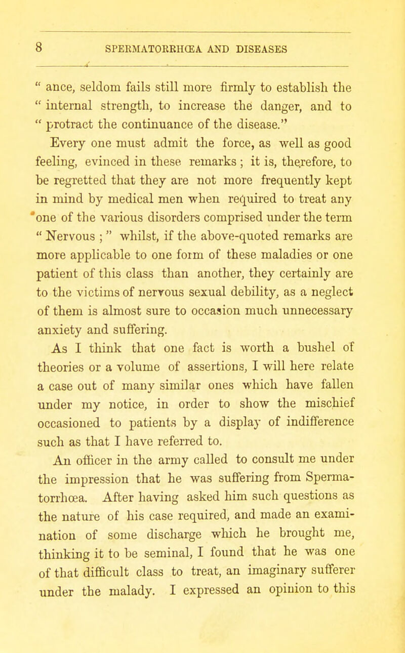  ance, seldom fails still more firmly to establish the  internal strength, to increase the danger, and to  protract the continuance of the disease. Every one must admit the force, as well as good feeling, evinced in these remarks ; it is, therefore, to be regretted that they are not more frequently kept in mind by medical men when required to treat any 'one of the various disorders comprised under the term  Nervous ;  whilst, if the above-quoted remarks are more applicable to one form of these maladies or one patient of this class than another, they certainly are to the victims of nervous sexual debility, as a neglect of them is almost sure to occasion much unnecessary anxiety and suffering. As I think that one fact is worth a bushel of theories or a volume of assertions, I will here relate a case out of many similar ones which have fallen under my notice, in order to show the mischief occasioned to patients by a display of indifference such as that I have referred to. An officer in the army called to consult me under the impression that he was suffering from Sperma- torrhoea. After having asked him such questions as the nature of his case required, and made an exami- nation of some discharge wliich he brought me, thinking it to be seminal, I found that he was one of that difficult class to treat, an imaginary sufferer under the malady. I expressed an opiuion to this