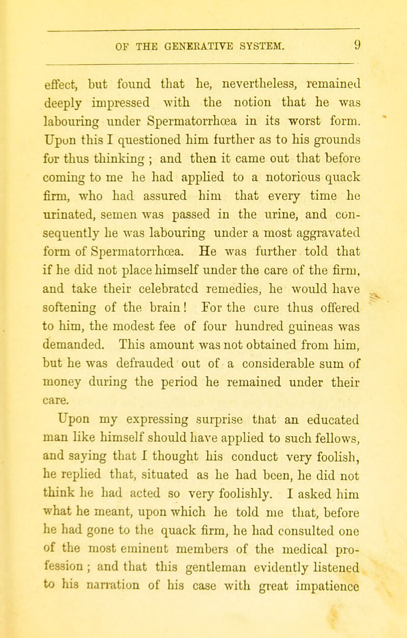 effect, but found that he, nevertheless, remained deeply impressed with the notion that he was labouring under Spermatorrhoea in its worst form. Upon this I questioned him further as to his grounds for thus thinking ; and then it came out that before coming to me he had applied to a notorious quack firm, who had assured him that every time he urinated, semen was passed in the urine, and con- sequently he was labouring under a most aggravated form of Spermatorrhoea. He was further told that if he did not place himseK under the care of the firm, and take their celebrated remedies, he would have softening of the brain! For the cure thus offered to him, the modest fee of four hundred guineas was demanded. This amount was not obtained from him, but he was defrauded out of a considerable sum of money during the period he remained under their care. Upon my expressing surprise that an educated man like himself should have applied to such fellows, and saying that I thought his conduct very foolish, he replied that, situated as he had been, he did not think he had acted so very foolishly. I asked him what he meant, upon which he told me that, before he had gone to the quack firm, he had consulted one of the most eminent members of the medical pro- fession ; and that this gentleman evidently listened to his nanation of his case with great impatience