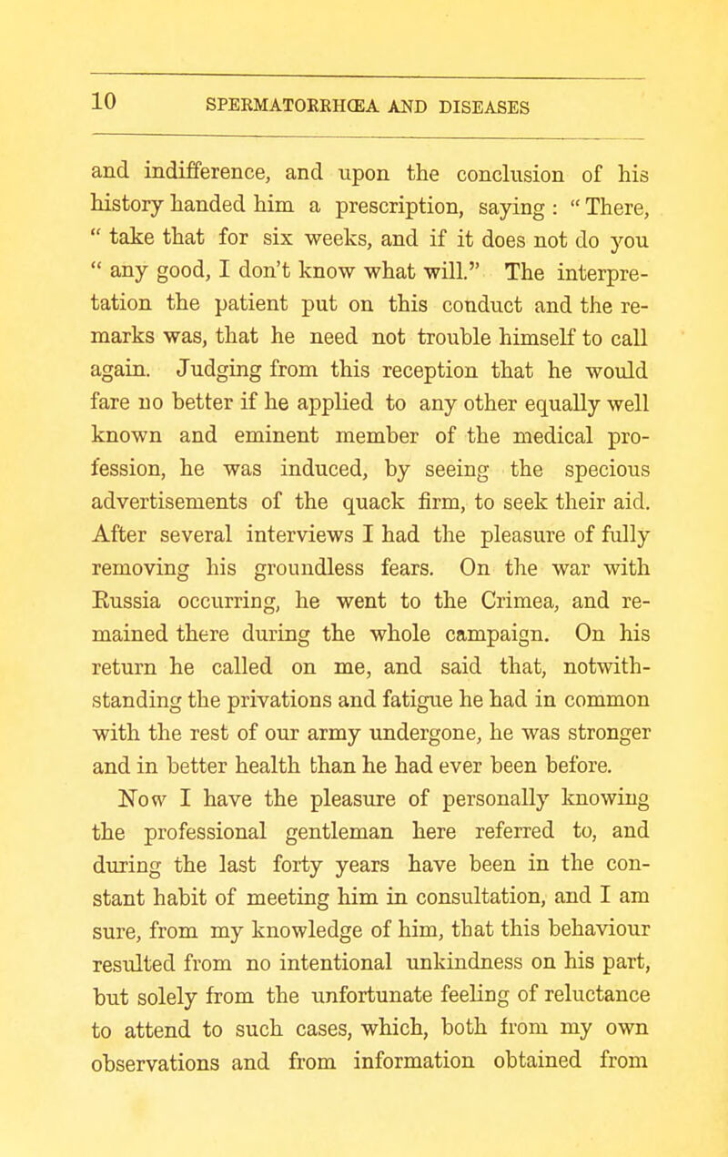 and indifference, and upon the conclusion of his history handed him a prescription, saying :  There,  take that for six weeks, and if it does not do you  any good, I don't know what will. The interpre- tation the patient put on this conduct and the re- marks was, that he need not trouble himself to call again. Judging from this reception that he would fare no better if he applied to any other equally well known and eminent member of the medical pro- fession, he was induced, by seeing the specious advertisements of the quack firm, to seek their aid. After several interviews I had the pleasure of fully removing his groundless fears. On the war with Eussia occurring, he went to the Crimea, and re- mained there during the whole campaign. On his return he called on me, and said that, notwith- standing the privations and fatigue he had in common with the rest of our army undergone, he was stronger and in better health than he had ever been before. 1^0 w I have the pleasure of personally knowing the professional gentleman here referred to, and during the last forty years have been in the con- stant habit of meeting him in consultation, and I am sure, from my knowledge of him, that this behaviour resulted from no intentional unkindness on his part, but solely from the unfortunate feeling of reluctance to attend to such cases, which, both from my own observations and from information obtained from