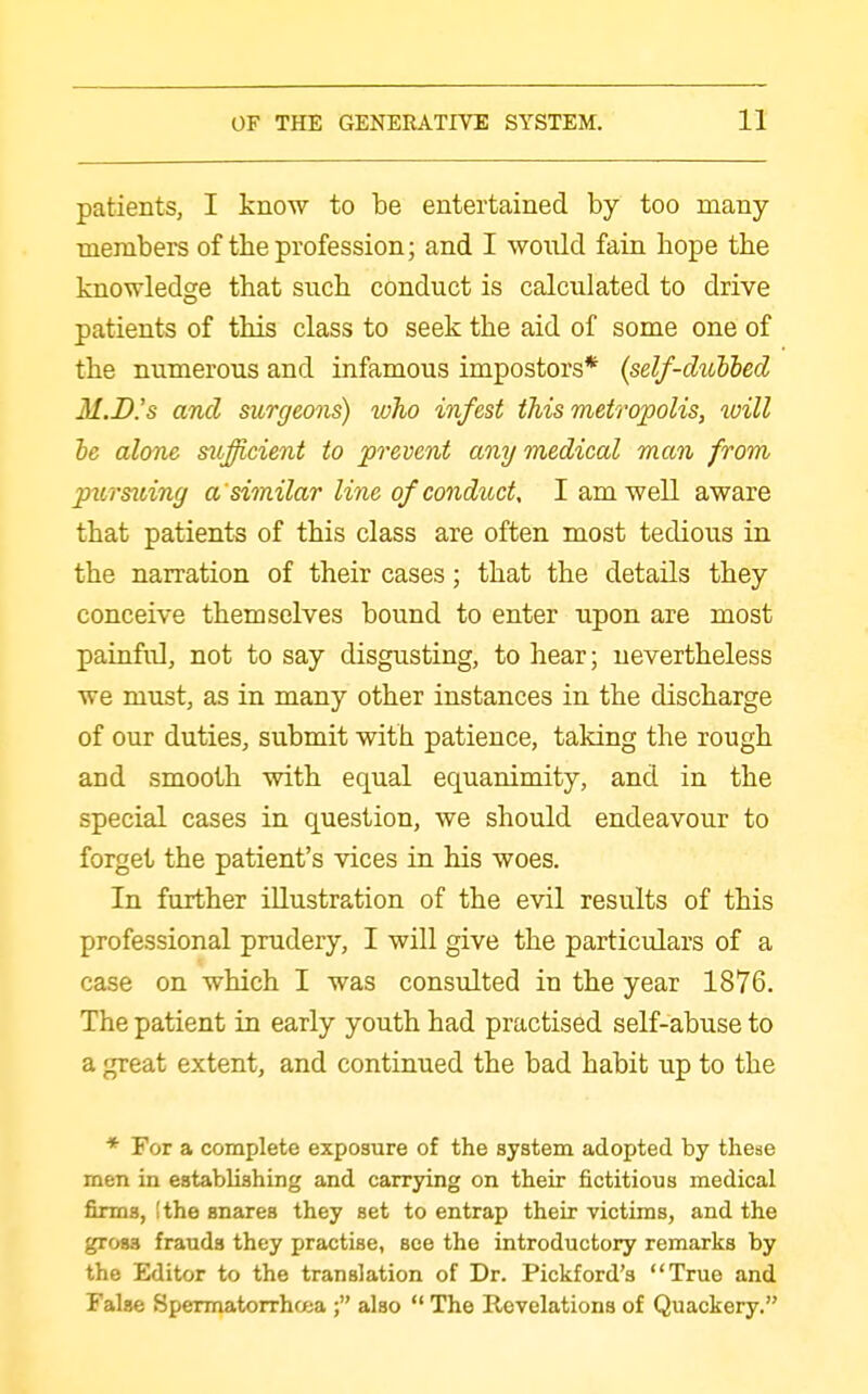 patients, I know to be entertained by too many- members of the profession; and I would fain hope the knowledge that such conduct is calculated to drive patients of this class to seek the aid of some one of the numerous and infamous impostors* {self-dibbbed M.D.'s and surgeons) who infest this metropolis, loill le alone sitjicient to prevent any medical man from pztrsiiing a 'similar line of conduct, I am well aware that patients of this class are often most tedious in the narration of their cases; that the details they conceive themselves bound to enter upon are most painful, not to say disgusting, to hear; nevertheless we must, as in many other instances in the discharge of our duties, submit with patience, taking the rough and smooth with equal equanimity, and in the special cases in question, we should endeavour to forget the patient's vices in his woes. In further illustration of the evil results of this professional prudery, I will give the particulars of a case on which I was consulted in the year 1876. The patient in early youth had practised self-abuse to a great extent, and continued the bad habit up to the * For a complete exposure of the system adopted by these men in establishing and carrying on their fictitious medical firms, !the snares they set to entrap their victims, and the gross frauds they practise, see the introductory remarks by the Editor to the translation of Dr. Pickford's True and False Spermatorrhwja ; also  The Revelations of Quackery.