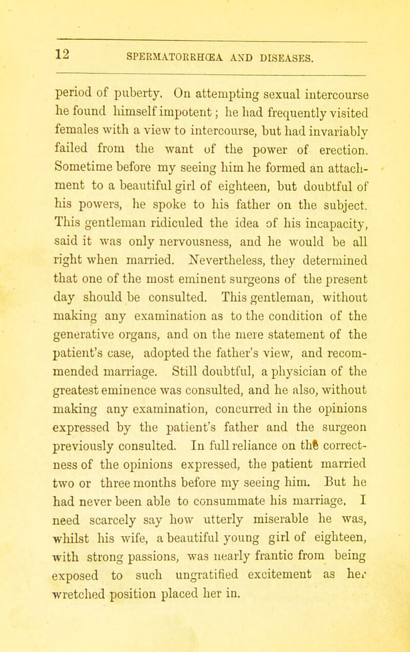 period of puberty. On attempting sexual intercourse he found liimself impotent; he had frequently visited females with a view to intercourse, but had invariably failed from the want of the power of erection. Sometime before my seeing him he formed an attach- ment to a beautiful girl of eighteen, but doubtful of his powers, he spoke to his father on the subject. This gentleman ridiculed the idea of his incapacity, said it was only nervousness, and he would be all right when married. ISTevertheless, they determined that one of the most eminent surgeons of the present day should be consulted. This gentleman, without making any examination as to the condition of the generative organs, and on the mere statement of the patient's case, adopted the father's view, and recom- mended marriage. Still doubtful, a physician of the greatest eminence was consulted, and he also, without making any examination, concurred in the opinions expressed by the patient's father and the surgeon previously consulted. In full reliance on thi correct- ness of the opinions expressed, the patient married two or three months before my seeing him. But he had never been able to consummate his marriage. I need scarcely say how utterly miserable he was, whilst his wife, a beautiful young girl of eighteen, with strong passions, was nearly frantic from being exposed to such ungratified excitement as hci- wretched position placed her in.