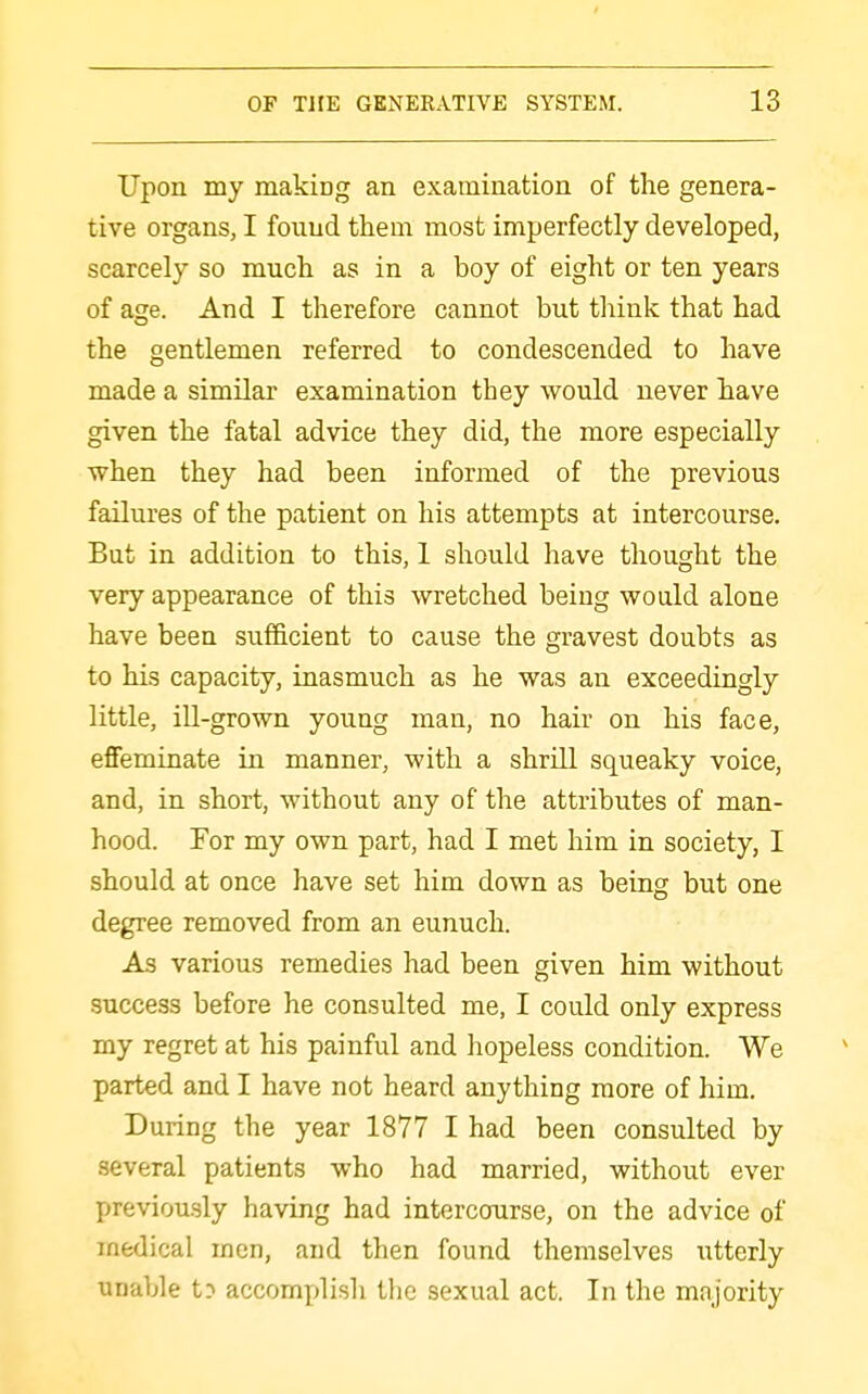 Upon my making an examination of the genera- tive organs, I found them most imperfectly developed, scarcely so much as in a boy of eight or ten years of age. And I therefore cannot but think that had the gentlemen referred to condescended to have made a similar examination they would never have given the fatal advice they did, the more especially when they had been informed of the previous failures of the patient on his attempts at intercourse. But in addition to this, I should have thought the very appearance of this wretched being would alone have been sufiicient to cause the gravest doubts as to his capacity, inasmuch as he was an exceedingly little, ill-grown young man, no hair on his face, effeminate in manner, with a shrill squeaky voice, and, in short, without any of the attributes of man- hood. For my own part, had I met him in society, I should at once have set him down as being but one degree removed from an eunuch. As various remedies had been given him without success before he consulted me, I could only express my regret at his painful and hopeless condition. We parted and I have not heard anything more of him. During the year 1877 I had been consulted by several patients who had married, without ever previously having had intercourse, on the advice of medical men, and then found themselves utterly unable t? accomplish the sexual act. In the majority