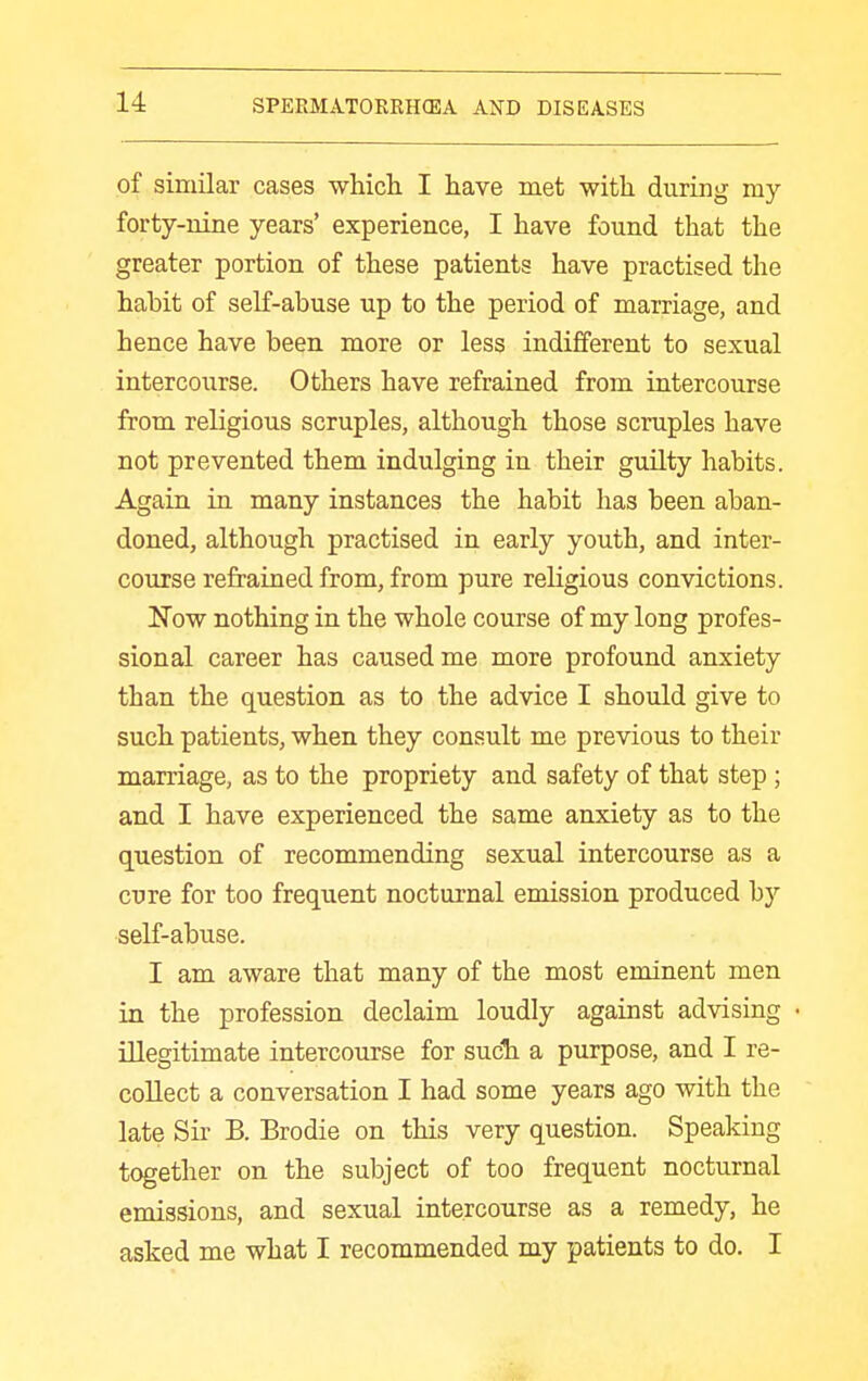 of similar cases whicli I have met with during my forty-nine years' experience, I have found that the greater portion of these patients have practised the habit of self-abuse up to the period of marriage, and hence have been more or less indifferent to sexual intercourse. Others have refrained from intercourse from religious scruples, although those scruples have not prevented them indulging in their guilty habits. Again in many instances the habit has been aban- doned, although practised in early youth, and inter- course refrained from, from pure religious convictions. N'ow nothing in the whole course of my long profes- sional career has caused me more profound anxiety than the question as to the advice I should give to such patients, when they consult me previous to their marriage, as to the propriety and safety of that step ; and I have experienced the same anxiety as to the question of recommending sexual intercourse as a cure for too frequent nocturnal emission produced h}'' seK-abuse. I am aware that many of the most eminent men in the profession declaim loudly against advising illegitimate intercourse for such a purpose, and I re- collect a conversation I had some years ago with the late Sii- B. Brodie on this very question. Speaking together on the subject of too frequent nocturnal emissions, and sexual intercourse as a remedy, he asked me what I recommended my patients to do. I