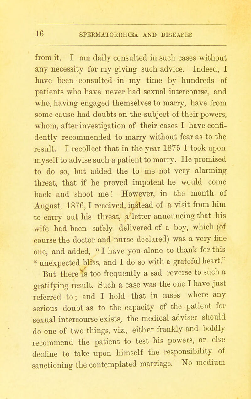 from it. I am daily consulted in such cases without any necessity for ray giving such advice. Indeed, I have been consulted in my time by hundreds of patients who have never had sexual intercourse, and who, having engaged themselves to marry, have from some cause had doubts on the subject of their powers, whom, after investigation of their cases I have confi- dently recommended to marry without fear as to the result. I recollect that in the year 1875 I took upon myself to advise such a patient to marry. He promised to do so, but added the to me not very alarming threat, that if he proved impotent he would come back and shoot me! However, in the month of August, 1876,1 received, iijstead of a visit from him to carry out his threat, a letter announcing that his wife had been safely delivered of a boy, which (of course the doctor and nurse declared) was a very fine one, and added,  I have you alone to thank for this  unexpected bliss, and I do so with a grateful Jieart. But there Is too frequently a sad reverse to such a gratifying result. Such a case was the one I have just referred to; and I hold that in cases where any serious doubt as to the capacity of the patient for sexual intercourse exists, the medical adviser should do one of two things, viz., either frankly and boldly recommend the patient to test his powers, or else decline to take upon himself the responsibility of sanctioning the contemplated marriage. No medium