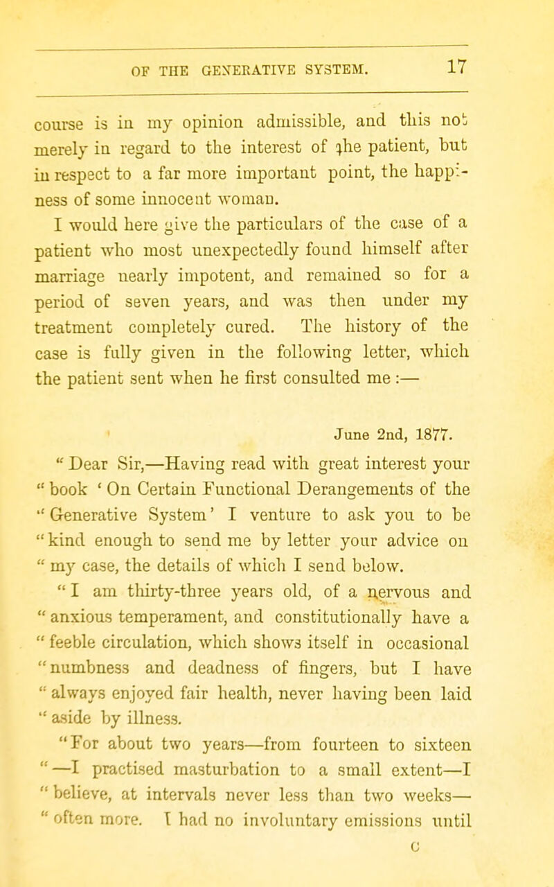 course is ia my opinion admissible, and this no!; merely in regard to the interest of ;he patient, but iu respect to a far more important point, the happi- ness of some innocent woman. I would here give the particulars of the case of a patient who most unexpectedly found himself after marriage nearly impotent, and remained so for a period of seven years, and was then under my treatment completely cured. The history of the case is fully given in the following letter, which the patient sent when he first consulted me:— June 2nd, 1877.  Dear Sir,—Having read with great interest your  book ' On Certain Functional Derangements of the  Generative System' I venture to ask you to be  kind enough to send me by letter your advice on  my case, the details of which I send below. I am tliirty-three years old, of a nervous and  anxious temperament, and constitutionally have a  feeble circulation, which shows itself in occasional numbness and deadness of fingers, but I have  always enjoyed fair health, never having been laid  aside by illness. For about two years—from fourteen to sixteen —I practised masturbation to a small extent—I  believe, at intervals never less than two weeks—  often more. I had no involuntary emissions until G