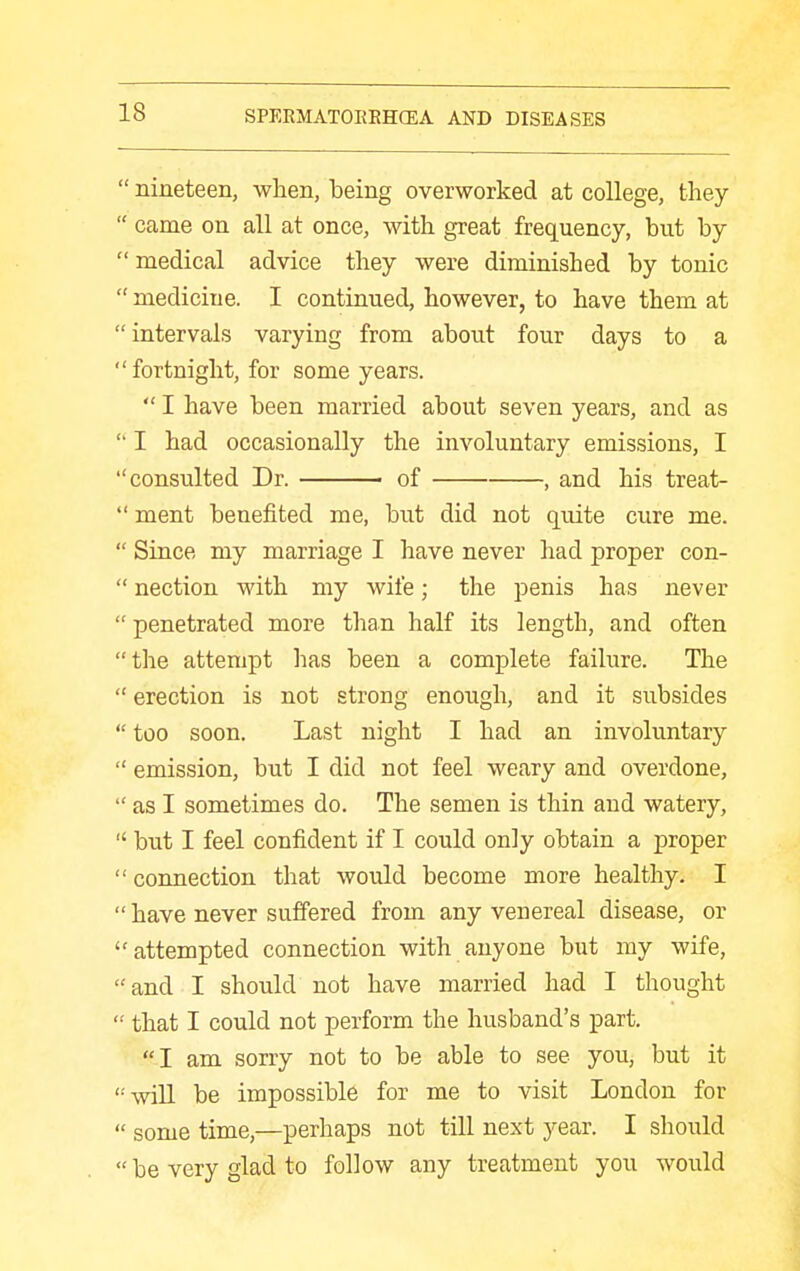  nineteen, when, being overworked at college, they  came on all at once, with great frequency, but by medical advice they were diminished by tonic  medicine. I continued, however, to have them at intervals varying from about four days to a fortnight, for some years.  I have been married about seven years, and as  I had occasionally the involuntary emissions, I consulted Dr. ■ of , and his treat-  ment benefited me, but did not quite cure me.  Since my marriage I have never had proper con-  nection with my wife; the penis has never  penetrated more than half its length, and often the attempt has been a complete failure. The  erection is not strong enough, and it subsides  too soon. Last night I had an involuntary  emission, but I did not feel weary and overdone,  as I sometimes do. The semen is thin and watery,  but I feel confident if I could only obtain a proper  connection that would become more healthy. I  have never suffered from any venereal disease, or attempted connection with anyone but my wife, and I should not have married had I thought  that I could not perform the husband's part. I am sorry not to be able to see you, but it will be impossible for me to visit London for  some time,—perhaps not till next year. I should  be very glad to follow any treatment you would