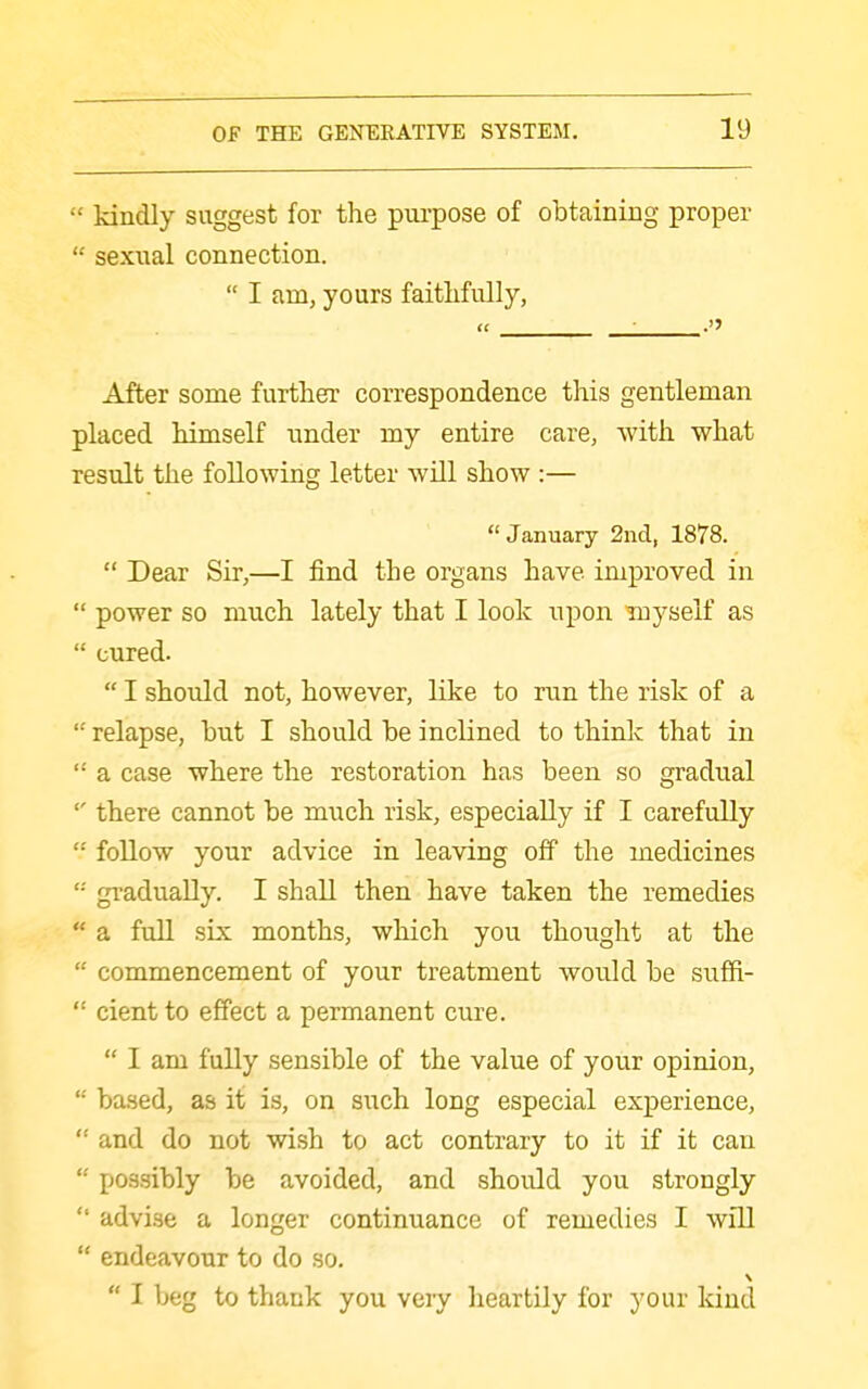  kindly suggest for the purpose of obtaining proper  sexnal connection.  I am, yours faithfully, « After some further correspondence this gentleman placed himself under my entire care, with what result the following letter will show :—  January 2ncl, 1878.  Dear Sir,—I find the organs have improved in  power so much lately that I look upon myself as  cured.  I should not, however, like to run the risk of a relapse, but I should be inclined to think that in  a case where the restoration has been so gradual there cannot be much risk, especially if I carefully  follow your advice in leaving off the medicines '•' gi-adually. I shall then have taken the remedies  a full six months, which you thought at the  commencement of your treatment would be suffi-  cientto effect a permanent cure.  I am fully sensible of the value of your opinion,  ba.sed, as it is, on such long especial experience, '■ and do not wish to act contrary to it if it can  po-qsibly be avoided, and should you strongly  advise a longer continuance of remedies I will  endeavour to do so,  I beg to thank you veiy heartily for your kind