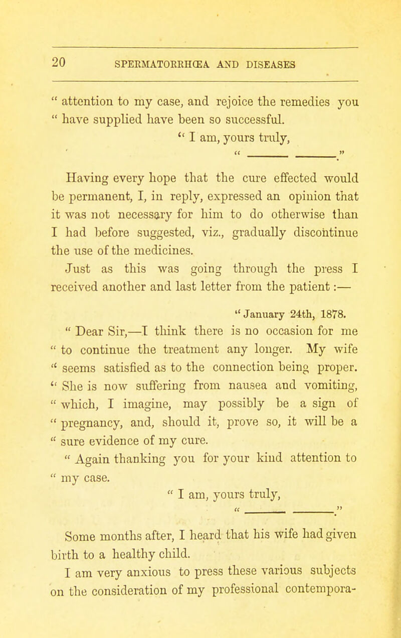  attention to my case, and rejoice the remedies you  have supplied have been so successful. I am, yours truly, Having every hope that the cure effected would be permanent, I, in reply, expressed an opinion that it was not necessary for him to do otherwise than I had before suggested, viz., gradually discontinue the use of the medicines. Just as this was going through the press I received another and last letter from the patient:— January 24th, 1878.  Dear Sir,—T think there is no occasion for me  to continue the treatment any longer. My wife  seems satisfied as to the connection being proper.  She is now suffering from nausea and vomiting,  which, I imagine, may possibly be a sign of  pregnancy, and, should it, prove so, it will be a  sure evidence of my cure.  Again thanking you for your kind attention to  my case.  I am, yours truly, Some months after, I heard that his wife had given birth to a healthy child. I am very anxious to press these various subjects on the consideration of my professional contempora-