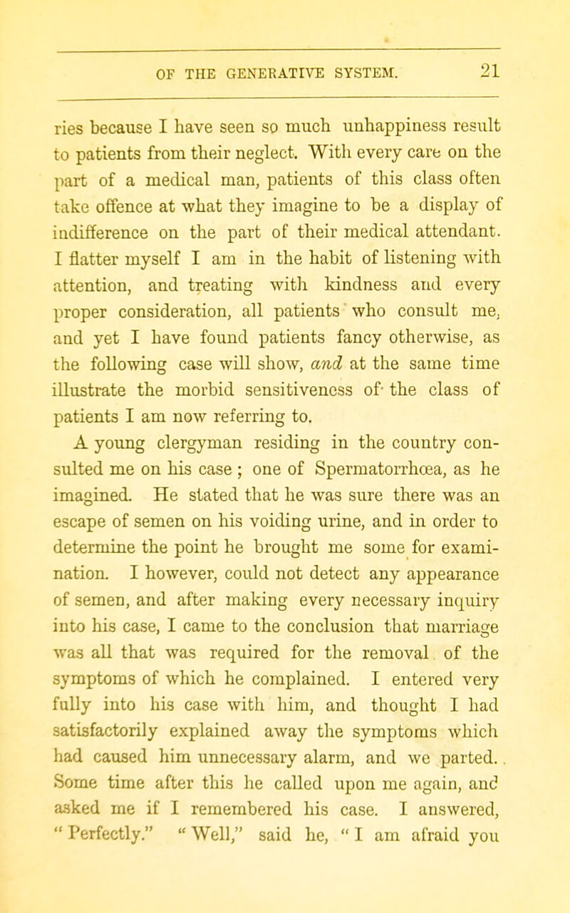 ries because I have seen so much unhappiness result to patients from their neglect. With every care on the part of a medical man, patients of this class often take offence at what they imagine to be a display of indifference on the part of their medical attendant. I flatter myself I am in the habit of listening Avith attention, and treating with kindness and every proper consideration, all patients who consult me, and yet I have found patients fancy otherwise, as the following case will show, and at the same time illustrate the morbid sensitiveness of- the class of patients I am now referring to. A youjQg clergyman residing in the country con- sulted me on his case ; one of Spermatorrhoea, as he imagined. He stated that he was sure there was an escape of semen on his voiding urine, and in order to determine the point he brought me some for exami- nation. I however, could not detect any appearance of semen, and after making every necessary inquiry into his case, I came to the conclusion that marriage was all that was required for the removal of the symptoms of which he complained. I entered very fully into his case with him, and thought I had satisfactorily explained away the symptoms which had caused him unnecessary alarm, and we parted.. Some time after this he called upon me again, and asked me if I remembered his case. I answered,  Perfectly.  Well, said he,  I am afraid you