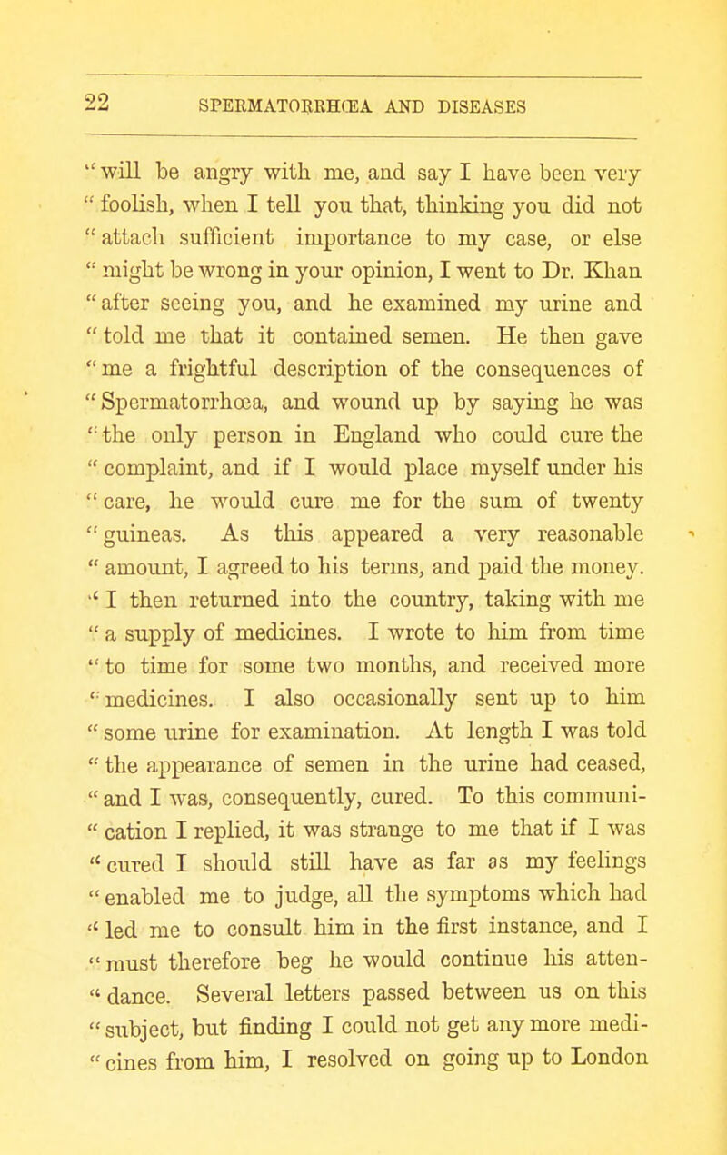  will be angry with me, and say I have been very  foolish, when I tell you that, thinking you did not  attach sufficient importance to my case, or else  might be wrong in your opinion, I went to Dr. Khan after seeing you, and he examined my urine and  told me that it contained semen. He then gave me a frightful description of the consequences of Spermatorrhoea, and wound up by saying he was  the only person in England who could cure the  complaint, and if I would place myself under his  care, he would cure me for the sum of twenty guineas. As this appeared a very reasonable  amount, I agreed to his terms, and paid the money. I then returned into the country, taking with me  a supply of medicines. I wrote to him from time to time for some two months, and received more medicmes. I also occasionally sent up to him  some urine for examination. At length I was told  the appearance of semen in the urine had ceased,  and I was, consequently, cured. To this communi-  cation I replied, it was strange to me that if I was  cured I should still have as far as my feelings  enabled me to judge, all the symptoms which had led me to consult him in the first instance, and I must therefore beg he would continue his atten-  dance. Several letters passed between us on this  subject, but finding I could not get any more medi-  cines from him, I resolved on going up to London