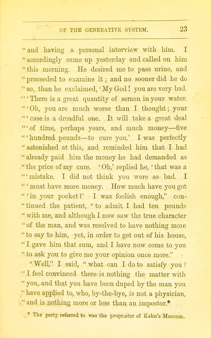  and having a personal interview with him. I  accordingly came up yesterday and called on him  this morning. He desired me to pass urine, and  proceeded to examine it; and no sooner did he do  so, than he exclaimed,' My God! you are very bad. ''' There is a great quantity of semen in your water. ' Oh, you are much worse than I thought; your ' case is a dreadful one. It will take a great deal 'of time, perhaps years, and much money—five 'hundred pounds—to cure you.' I was perfectly  astonished at this, and reminded him that I had  ah-eady paid liim the money he had demanded as  the price of my cure. ' Oh,' replied he, ' that was a 'mistake. I did not think you were so bad. I  ' must have more money. How much have you got 'in your pocket?' I was foolish enough, con- tinned the patient, to admit I had ten pounds  with me, and although I now saw the true character  of the man, and was resolved to have nothing moie  to say to him, yet, in order to get out of his house, I gave him that sum, and I have now come to you  to ask you to give me your opinion once more.  Well, I said,  what can I do to satisfy you ?  I feel convinced there is nothing the matter with  you, and that you have been duped by the man you  have applied to, who, by-the-bye, is not a physician, ■ and is nothing more or less than an impostor.* • The party referred to was the proprietor of Kahn's Museum,