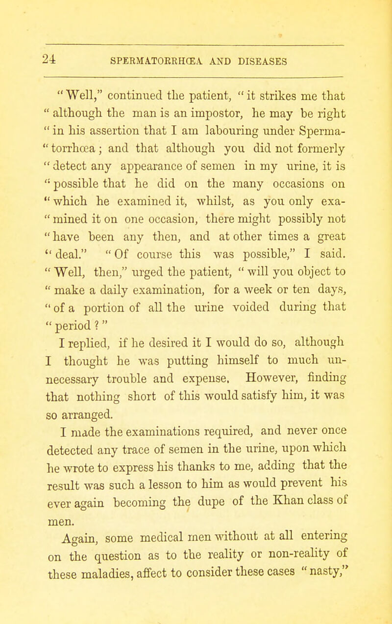  Well, continued the patient,  it strikes me that  although the man is an impostor, he may be right  in his assertion that I am labouring under Sperma-  torrhoea; and that although you did not formerly  detect any appearance of semen in my urine, it is  possible that he did on the many occasions on  which he examined it, whilst, as you only exa-  mined it on one occasion, there might possibly not  have been any then, and at other times a great  deal.  Of course this was possible, I said.  Well, then, urged the patient,  will you object to  make a daily examination, for a week or ten days,  of a portion of all the urine voided during that  period ? I replied, if he desired it I would do so, although I thought he was putting himself to much un- necessary trouble and expense. However, finding that nothing short of this would satisfy him, it was so arranged. I made the examinations required, and never once detected any trace of semen in the urine, upon which he wrote to express his thanks to me, adding that the result was such a lesson to him as would prevent his ever again becoming the dupe of the Khan class of men. Again, some medical men without at all entering on the question as to the reality or non-reality of these maladies, affect to consider these cases  nasty,