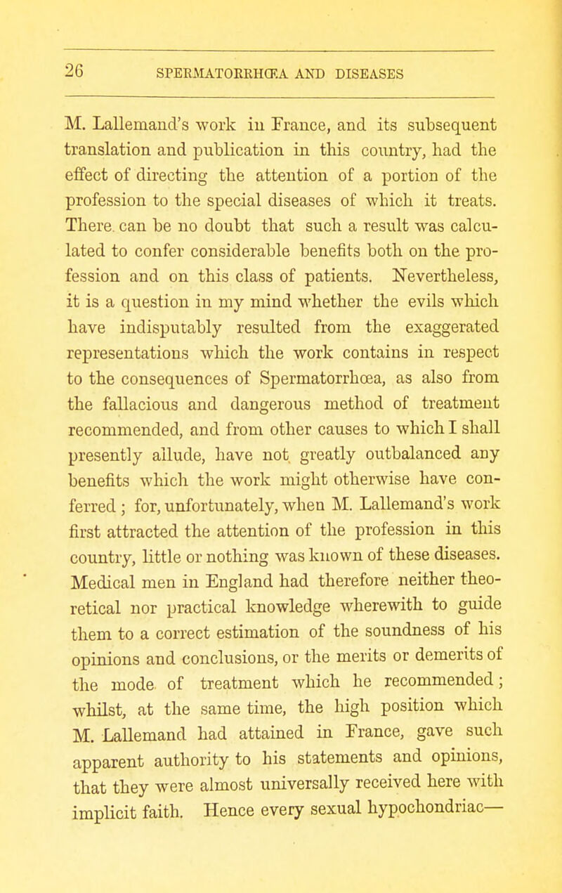 M. Lallemand's work iu France, and its subsequent translation and publication in this country, had the effect of directing the attention of a portion of the profession to the special diseases of which it treats. There, can be no doubt that such a result was calcu- lated to confer considerable benefits both on the pro- fession and on this class of patients. Nevertheless, it is a question in my mind whether the evils which have indisputably resulted from the exaggerated rexDresentatious which the work contains in respect to the consequences of Spermatorrhoea, as also from the fallacious and dangerous method of treatment recommended, and from other causes to which I shall presently allude, have not greatly outbalanced any benefits which the work might otherwise have con- ferred ; for, unfortunately, when M. Lallemand's work first attracted the attention of the profession in this country, little or nothing was known of these diseases. Medical men in England had therefore neither theo- retical nor practical knowledge wherewith to guide them to a correct estimation of the soundness of his opuiions and conclusions, or the merits or demerits of the mode, of treatment which he recommended; whilst, at the same time, the high position which M. Lallemand had attained in France, gave such apparent authority to his statements and opinions, that they were almost universally received here with implicit faith. Hence every sexual hypochondriac—