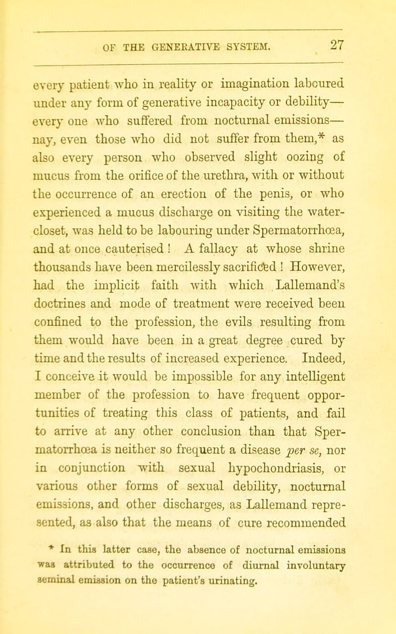 every patient who in reality or imagination laboured under any form of generative incapacity or debility— every one who suffered from nocturnal emissions— nay, even those who did not suffer from them,* as also every person who observed slight oozing of mucus from the orifice of the urethra, with or without the occurrence of an erection of the penis, or who experienced a mucus discharge on visiting the water- closet, was held to be labouring under Spermatorrhoea, and at once cauterised ! A fallacy at whose shrine thousands have been mercilessly sacrifidfed ! However, had the implicit faith with which Lallemand's doctrines and mode of treatment were received been confined to the profession, the evils resulting from them would have been in a great degree cured by time and the results of increased experience. Indeed, I conceive it would be impossible for any intelligent member of the profession to have frequent oppor- tunities of treating this class of patients, and fail to arrive at any other conclusion than that Sper- matorrhoea is neither so frequent a disease ^er se, nor in conjunction with sexual hypochondriasis, or various other forms of sexual debility, nocturnal emissions, and other discharges, as Lallemand repre- sented, as also that the means of cure recommended * In this latter case, the absence of nocturnal emissions was attributed to the occurrence of diurnal involuntary seminal emission on the patient's urinating.