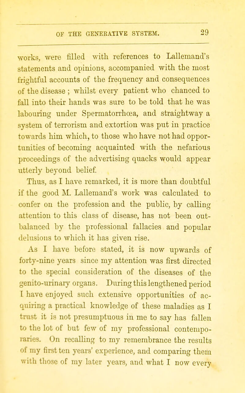 works, were filled with references to Lallemand's statements and opinions, accompanied with the most frightful accounts of the frequency and consequences of the disease ; whilst every patient who chanced to fall into their hands was sure to be told that he was labouring under Spermatorrhoea, and straightway a system of terrorism and extortion was put in practice towards him which, to those who have not had oppor- tunities of becoming acquainted with the nefarious proceedings of the advertising quacks would appear utterly beyond belief Thus, as I have remarked, it is more than doubtful if the good M. Lallemand's work was calculated to confer on the profession and the public, by calling attention to this class of disease, has not been out- balanced by the professional fallacies and popular delusions to which it has given rise. As I have before stated, it is now upwards of forty-nine years since my attention was first directed to the special consideration of the diseases of the genito-urinary organs. During this lengthened period I have enjoyed such extensive opportunities of ac- quiring a practical knowledge of these maladies as I trust it is not presumptuous in me to say has fallen to the lot of but few of my professional contempo- raries. On recalling to my remembrance the results of my first ten years' experience, and comparing them with those of my later years, and what I now every