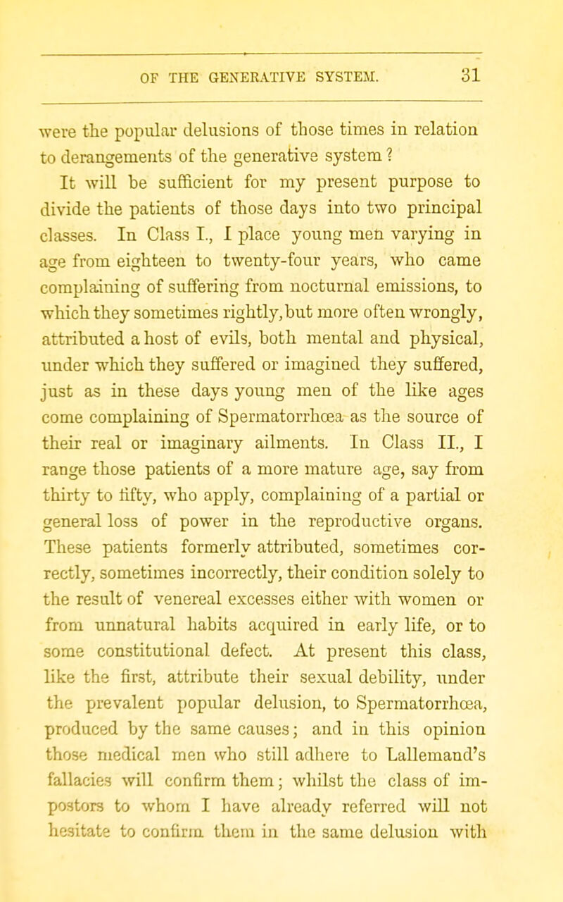 were the popular delusions of those times in relation to derangements of the generative system 1 It will be sufficient for my present purpose to divide the patients of those days into two principal classes. In Class I., I place young men varying in age from eighteen to twenty-four years, who came complaining of suffering from nocturnal emissions, to which they sometimes rightly,but more often wrongly, attributed a host of evils, both mental and physical, imder which they suffi?red or imagined they suffered, just as in these days young men of the like ages come complaining of Spermatorrhoea as the source of their real or imaginary ailments. In Class II., I range those patients of a more mature age, say from thirty to lifty, who apply, complaining of a partial or general loss of power in the reproductive organs. These patients formerly attributed, sometimes cor- rectly, sometimes incorrectly, their condition solely to the result of venereal excesses either with women or from unnatural habits acquired in early life, or to some constitutional defect. At present this class, like the first, attribute their sexual debility, under the prevalent popular delusion, to Spermatorrhoea, produced by the same causes; and in this opinion those medical men who still adhere to Lallemand's fallacies will confirm them; whQst the class of im- postors to whom I have already referred will not hesitate to confirm them in the same delusion with