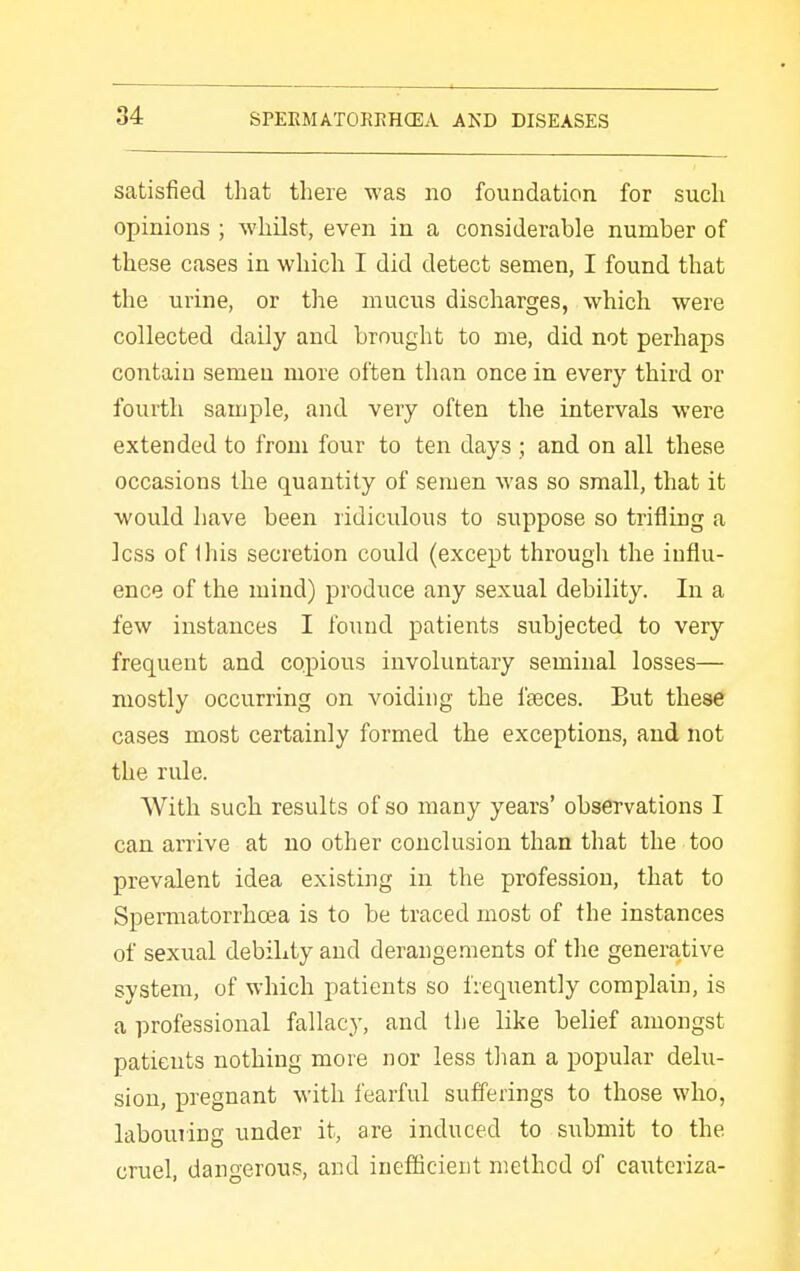 satisfied that tliere was no foundation for such opinions ; whilst, even in a considerable number of these cases in which I did detect semen, I found that the urine, or tlie mucus discharges, which were collected daily and brought to me, did not perhaps contain semen more often than once in every third or fourth sample, and very often the intervals were extended to from four to ten days ; and on all these occasions the quantity of semen was so small, that it would have been ridiculous to suppose so trifling a less of Ihis secretion could (except througli the influ- ence of the mind) produce any sexual debility. In a few instances I found patients subjected to very frequent and copious involuntary seminal losses— mostly occurring on voiding the faeces. But these cases most certainly formed the exceptions, and not the rule. With such results of so many years' observations I can arrive at no other conclusion than that the too prevalent idea existing in the profession, that to Spermatorrhoea is to be traced most of the instances of sexual debility and derangements of the generative system, of which patients so frequently complain, is a professional fallacy, and the like belief amongst patients nothing more nor less than a popular delu- sion, pregnant with fearful sufi'erings to those who, labouriug under it, are induced to submit to the cruel, dangerous, and inefficient method of cauteriza-