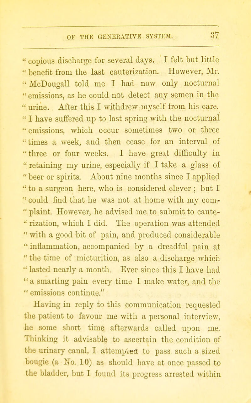  copious discharge for several days. I felb but little  benefit from the last cauterization. However, Mr.  McDougall told me I had now only nocturnal  emissions, as he could not detect any semen in the  urine. After this I withdrew myself from his care.  I have suffered up to last spring with the nocturnal  emissions, which occur sometimes two or three '•■ times a week, and then cease for an interval of 'three or four weeks. I have great difficulty in  retaining my urine, especially if I take a glass of  beer or spirits. About nine months since I applied  to a surgeon here, who is considered clever ; but I  could find that he was not at home with my com-  plaint. However, he advised me to submit to caute-  rization, which I did. The operation was attended  with a good bit of pain, and produced considerable  inflammation, accompanied by a dreadful pain at  the time of micturition, as also a discharge which  lasted nearly a month. Ever since this I have had  a smarting pain every time I make water, and the  emissions continue. Having in reply to this communication requested the patient to favour me with a personal interview, he some short time afterwards called upon me. Thinking it advisable to ascertain the condition of the urinary canal, I attemp'ued to pass such a sized bougie (a No. 10) as should have at once passed to the bladder, but I found its progress arrested within