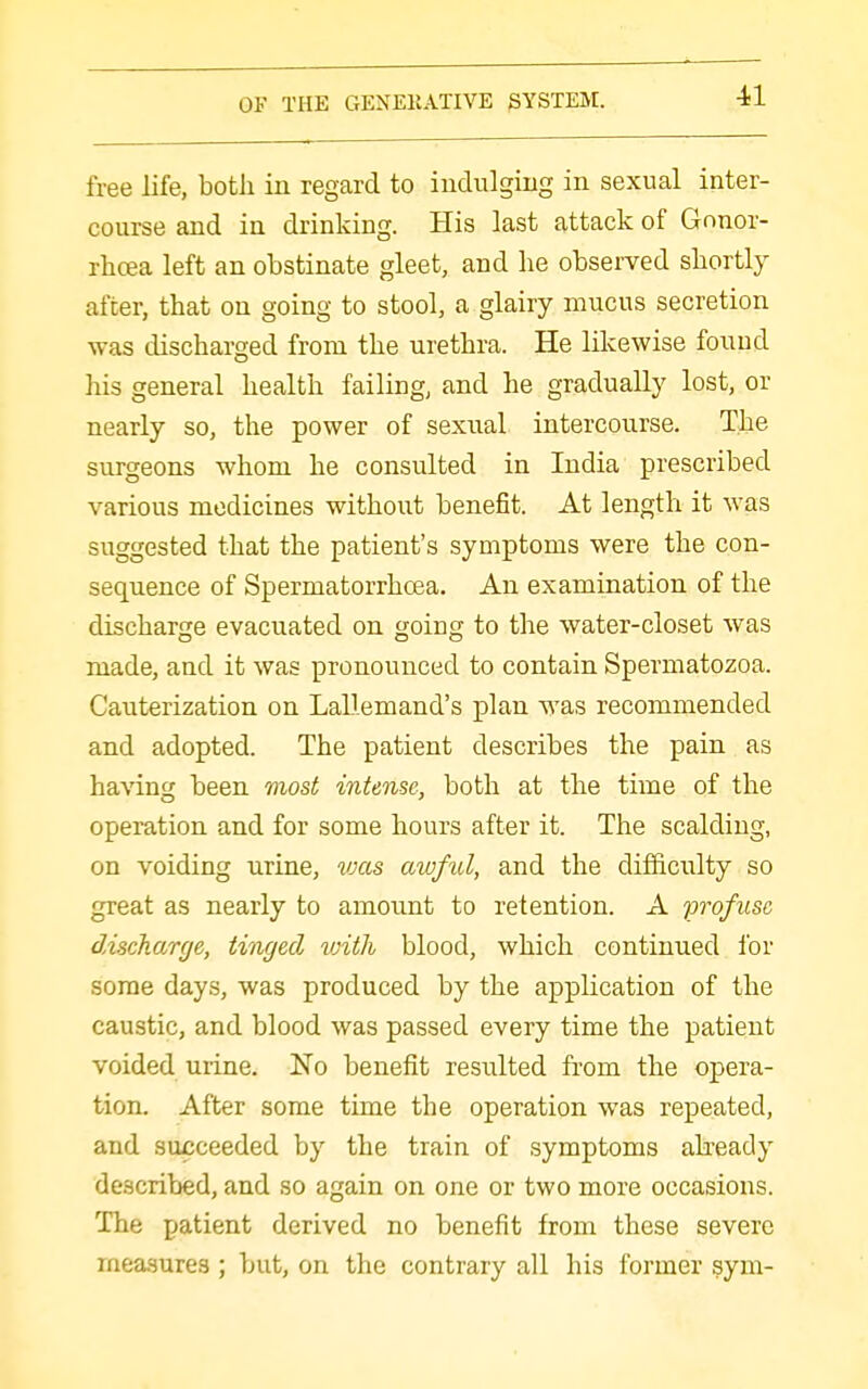 free life, both in regard to indulgiiig in sexual inter- course and in drinking. His last attack of Gnnor- rhcea left an obstinate gleet, and he observed shortly after, that on going to stool, a glairy mucus secretion was discharged from the urethra. He likewise found his general health failing, and he gradually lost, or nearly so, the power of sexnal intercourse. The surgeons whom he consulted in India prescribed various medicines without benefit. At length it was suggested that the patient's symptoms were the con- sequence of Spermatorrhoea. An examination of the discharge evacuated on going to the water-closet was made, and it was pronounced to contain Spermatozoa. Cauterization on LaLIemand's plan was recommended and adopted. The patient describes the pain as having been most intense, both at the time of the operation and for some hours after it. The scalding, on voiding urine, vms aivful, and the diificulty so great as nearly to amount to retention. A fvofusc discharge, tinged tvith blood, which continued lor some days, was produced by the application of the caustic, and blood was passed every time the patient voided urine. No benefit resulted from the opera- tion. After some time the operation was repeated, and succeeded by the train of symptoms akeady described, and so again on one or two more occasions. The patient derived no benefit from these severe measures ; but, on the contrary all his former sym-