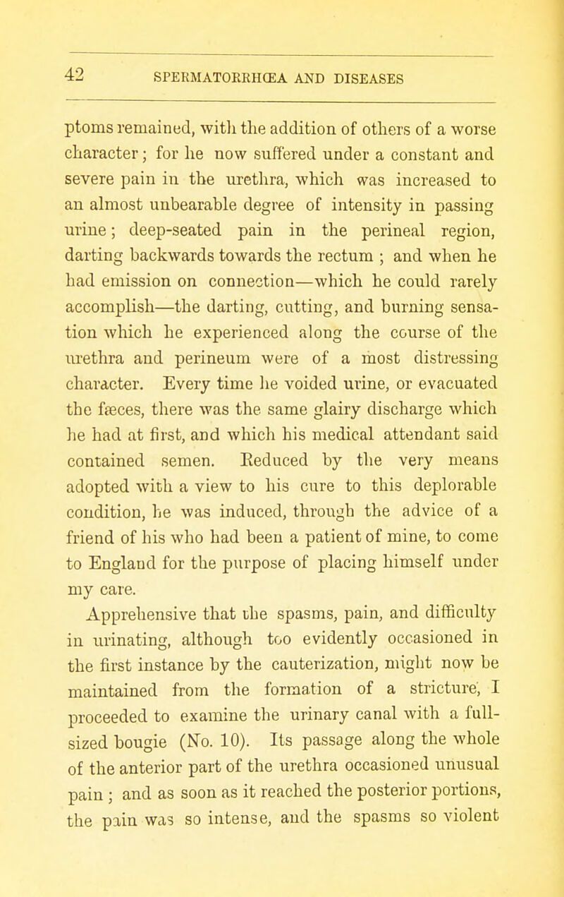 ptoms remained, with the addition of others of a worse character; for he now suffered under a constant and severe pain in the urethra, which was increased to an almost unbearable degree of intensity in passing urine; deep-seated pain in the perineal region, darting backwards towards the rectum ; and when he had emission on connection—which he could rarely accomplish—the darting, cutting, and burning sensa- tion which he experienced along the course of the lU'ethra and perineum were of a most distressing character. Every time lie voided urine, or evacuated the faeces, there was the same glairy discharge which he had at first, and which his medical attendant said contained semen. Eeduced by the very means adopted with a view to his cure to this deplorable condition, he was induced, through the advice of a friend of his who had been a patient of mine, to come to England for the purpose of placing himself under my care. Apprehensive that the spasms, pain, and difficulty in urinating, although too evidently occasioned in the first instance by the cauterization, might now be maintained from the formation of a stricture', I proceeded to examine the urinary canal with a full- sized bougie (No. 10). Its passage along the whole of the anterior part of the urethra occasioned unusual pain ; and as soon as it reached the posterior portions, the pain was so intense, and the spasms so violent